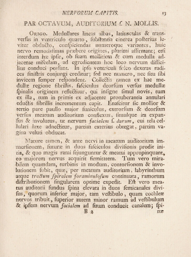 PAR OCTAVUM, AUDITORIUM C N. MOLLIS. Origo. Medullares lineas albas, latiusciilas & trans¬ vertas in ventriculo quarto 5 luhftantia cinerea pofterius le¬ viter obducto5 confpiciendas numeroque variantes, huic nervo remotisfimas praebere origines, plurimi affirmant; edi interdum hae ip&, ob fiiam mollitiem & cum medulla ad¬ jacende mifcelam, ad egredientem hoc loco nervum diffici¬ lius conduci pcrsfimt. In ipfo ventriculi iuico dextras radi» ces finiftris conjungi creditur; fed nec numero, nec ixtu fibi invicem femper refpondent. Colle£Hs tamen ex hac me- dullae regione fibrillis, fafciculus deorfum verfiis medullae /pinalis originem refleffiair, qui infigne fimul novis, tum ex illa 5 tum in primis ex adjacente protuberanda annulari eduQis fibrillis incrementum capit. Enafcitur fic mollior & tertio pare paullo major funiculus, extrorftim & deorfum verftis meatum auditorium conflexus, fimul que ita expan- •lus & involutus, ut nervum facialem C durum, cui tela cel- lutari laxe adne£dtur, partim exterius obtegat, partim va^ gina velim obducat. Mature tamen, & ante nervi in meatum auditorium im» merfionem, futura in duos fafciculos divifionis prodit ini¬ tia, 81 quo magis rami fejunguntur & meatui appropinquant^ eo majorem nervus acquirit firmitatem. Tum vero mira¬ bilem quamdam, turbinis in modum, 'contortionem & invo- lotionem flabit, quae, per meatum auditorium, labyrinthum atque tradum fpirakm foraminulofum continuata, ramorum diftributionem lingularem optime expedit. Eft vero mea* tus auditorii fundus fpina elevata in duos femicanales divi- fiis, quorum inferior major, tam vertibulo, quam cochleae nervos tribuit , fuperior autem minor ramum ad vertibulum <& ipfum nervum facialem ad ilium conducit canalem; fpE B a