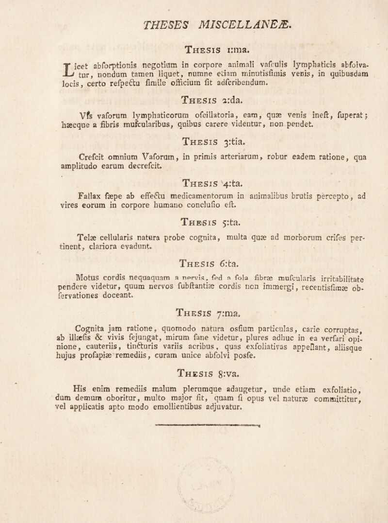 THESES MISCELLANEA. Thesis i:ma. Licet abforptionls negotium in corpore animali vafculis lymphaticis abfolva- tur, nondum tamen liquet, nurare etiam minutislimis venis, in quibusdam locis, certo refpedtu fimile officium fit adfcribendum. Thesis arda. Vfs vaforum lymphaticorum ofcillatoria, eam, quae venis ineft, fuperat5 hsecque a fibris mufcularibus, quibus carere videntur, non pendet. Thesis 3:tia. Crefcit omnium Vaforum, in primis arteriarum, robur eadem ratione, qua amplitudo earum decrefcit. Thesis 4:ta. Fallax fsepe ab effeFai medicamentorum in animalibus brutis percepto, ad vires eorum in corpore humano conclufio eft. Thesis 5:ta. Telae cellularis natura probe cognita, multa quae ad morborum crifes per» tinent, clariora evadunt. - Thesis 6:ta. Motus cordis nequaquam a nprvis, fed a fola fibrae mufcularis irritabilitate pendere videtur, quum nervos fubftantiae cordis ncn immergi, recentisfzmse ob« fervationes doceant Thesis y:ma. Cognita jam ratione, quomodo natura ostium particulas, carie corruptas, ab illaefis & vivis fejungat, mirum fane videtur, plures adhuc in ea verfari opi¬ nione, cauteriis, tindburis variis acribus, quas exfoliativas appellant, aliisque hujus profapise remediis, curam unice abfolvi posfe. Thesis 8*va. His enim remediis malum plerumque adaugetur, unde etiam exfoliatio, dum demum oboritur, multo major fit, quam fi opus vel naturae committitur, vel applicatis apto modo emollientibus adjuvatur.