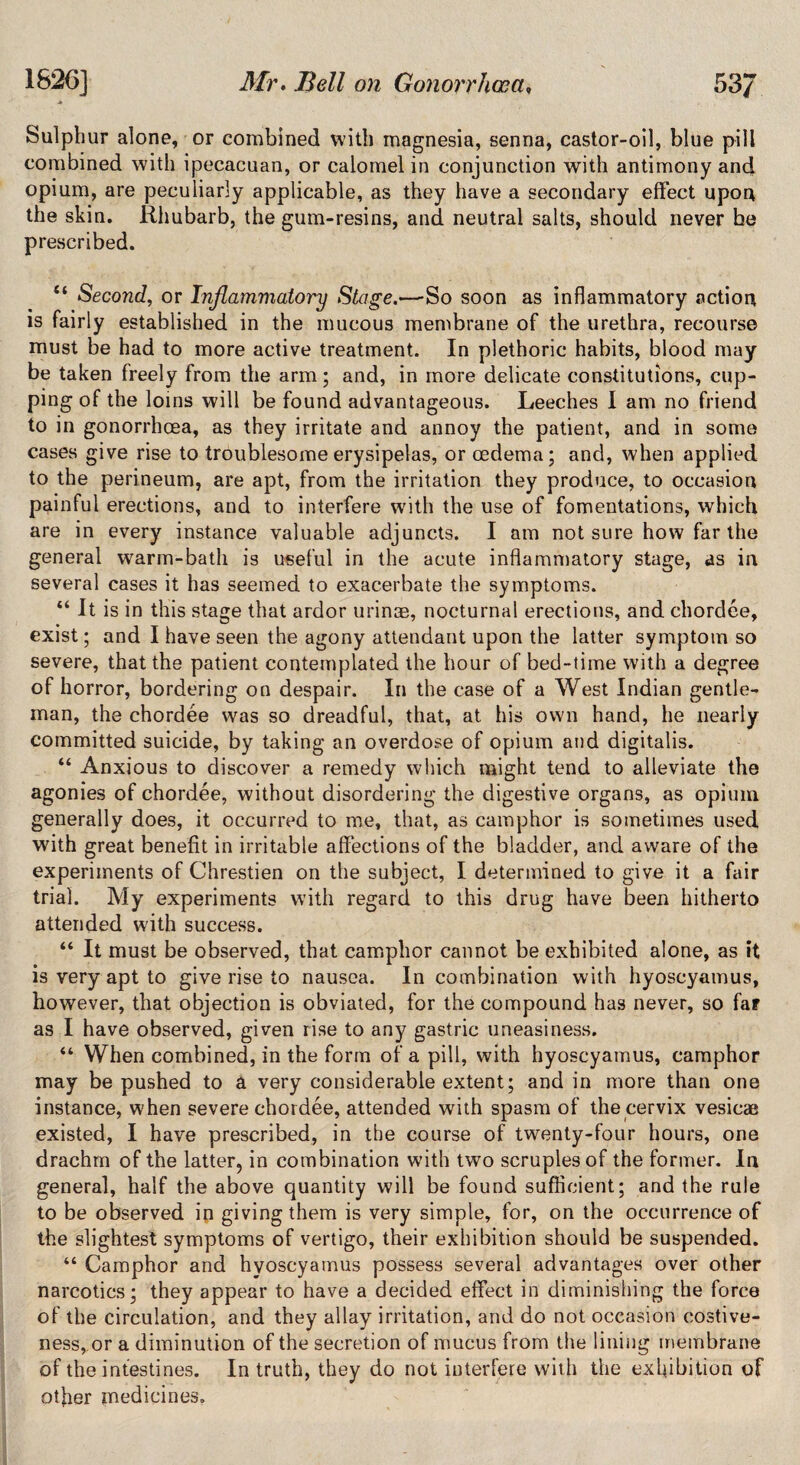 Sulphur alone, or combined with magnesia, senna, castor-oil, blue pill combined with ipecacuan, or calomel in conjunction with antimony and opium, are peculiarly applicable, as they have a secondary effect upon the skin. Rhubarb, the gum-resins, and neutral salts, should never be prescribed. “ Second, or Inflammatory Stage.—So soon as inflammatory action is fairly established in the mucous membrane of the urethra, recourse must be had to more active treatment. In plethoric habits, blood may be taken freely from the arm; and, in more delicate constitutions, cup¬ ping of the loins will be found advantageous. Leeches I am no friend to in gonorrhoea, as they irritate and annoy the patient, and in some cases give rise to troublesome erysipelas, or oedema; and, when applied to the perineum, are apt, from the irritation they produce, to occasion painful erections, and to interfere with the use of fomentations, which are in every instance valuable adjuncts. I am not sure how far the general warm-bath is useful in the acute inflammatory stage, as in several cases it has seemed to exacerbate the symptoms. “ It is in this stage that ardor urinae, nocturnal erections, and chordee, exist; and I have seen the agony attendant upon the latter symptom so severe, that the patient contemplated the hour of bed-time with a degree of horror, bordering on despair. In the case of a West Indian gentle¬ man, the chordee was so dreadful, that, at his own hand, he nearly committed suicide, by taking an overdose of opium and digitalis. “ Anxious to discover a remedy which might tend to alleviate the agonies of chordee, without disordering the digestive organs, as opium generally does, it occurred to me, that, as camphor is sometimes used with great benefit in irritable affections of the bladder, and aware of the experiments of Chrestien on the subject, I determined to give it a fair trial. My experiments with regard to this drug have been hitherto attended writh success. “ It must be observed, that camphor cannot be exhibited alone, as it is very apt to give rise to nausea. In combination with hyoscyamus, however, that objection is obviated, for the compound has never, so far as I have observed, given rise to any gastric uneasiness. “ When combined, in the form of a pill, with hyoscyamus, camphor may be pushed to a very considerable extent; and in more than one instance, when severe chordee, attended with spasm of the cervix vesicae existed, I have prescribed, in the course of twenty-four hours, one drachm of the latter, in combination with two scruples of the former. In general, half the above quantity will be found sufficient; and the rule to be observed in giving them is very simple, for, on the occurrence of the slightest symptoms of vertigo, their exhibition should be suspended. “ Camphor and hyoscyamus possess several advantages over other narcotics; they appear to have a decided effect in diminishing the force of the circulation, and they allay irritation, and do not occasion costive¬ ness, or a diminution of the secretion of mucus from the lining membrane of the intestines. In truth, they do not interfere with the exhibition of other medicines.