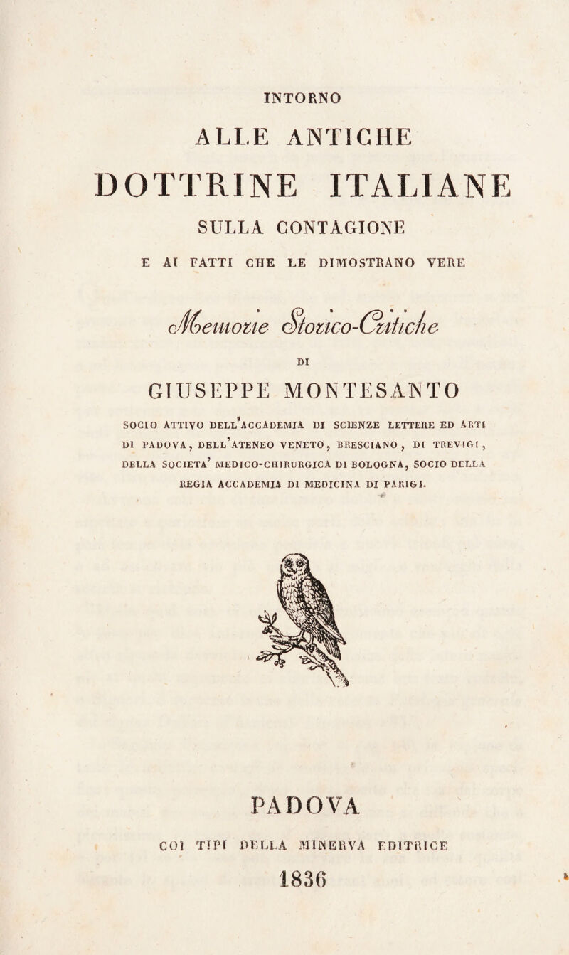 INTORNO ALLE ANTICHE DOTTRINE ITALIANE SULLA CONTAGIONE E AI FATTI CHE LE DIMOSTRANO VERE cJmemone Stouco-Gùtide DI GIUSEPPE MONTESANTO SOCIO ATTIVO dell’accademia DI SCIENZE LETTERE ED ARTI DI PADOVA, DELL’ATENEO VENETO, BRESCIANO, DI TREVIGl , DELLA SOCIETÀ’ MEDICO-CHIRURGICA DI BOLOGNA, SOCIO DELLA REGIA ACCADEMIA DI MEDICINA DI PARIGI. PADOVA COI TIPI DELLA MINERVA EDITRICE 1830