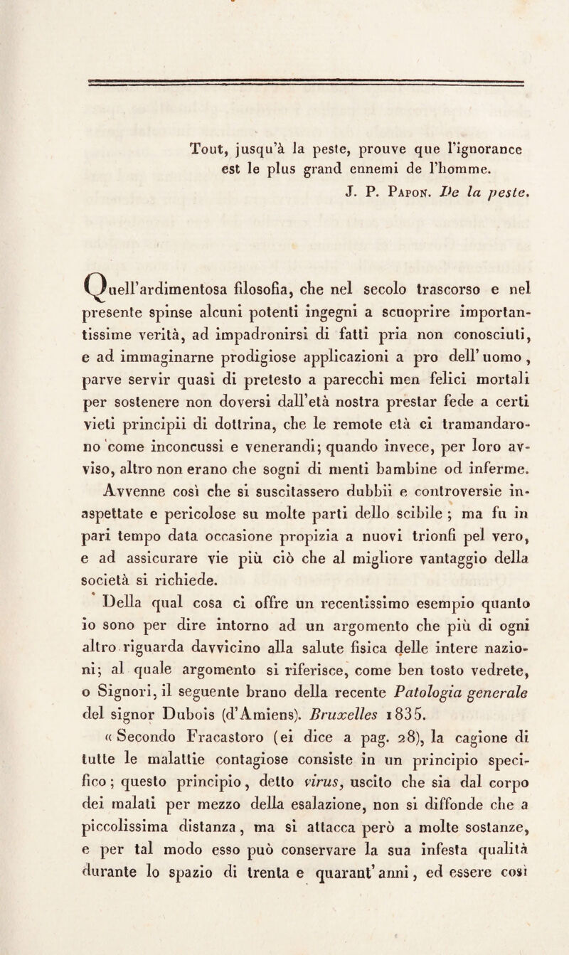 Tout, jusqu’à la peste, prouve que fignorance est le plus grand ennemi de riiomme. J. P. Papon. Ve la peste. Queirardimentosa filosofia, che nel secolo trascorso e nel presente spinse alcuni potenti ingegni a scuoprire importan¬ tissime verità, ad impadronirsi di fatti pria non conosciuti, e ad immaginarne prodigiose applicazioni a prò dell’ uomo , parve servir quasi di pretesto a parecchi men felici mortali per sostenere non doversi dall’età nostra prestar fede a certi vieti principii di dottrina, che le remote età ci tramandaro¬ no come inconcussi e venerandi; quando invece, per loro av¬ viso, altro non erano che sogni di menti bambine od inferme. Avvenne così che si suscitassero dubbii e controversie in¬ aspettate e pericolose su molte parti dello scibile ; ma fu in pari tempo data occasione propizia a nuovi trionfi pel vero, e ad assicurare vie più ciò che al migliore vantaggio della società si richiede. Della qual cosa ci offre un recentissimo esempio quanto io sono per dire intorno ad un argomento che più di ogni altro riguarda davvicino alla salute fisica delle intere nazio¬ ni; al quale argomento si riferisce, come ben tosto vedrete, o Signori, il seguente brano della recente Patologia generale del signor Dubois (d’Amiens). Bruxelles 183 5. e Secondo Fracastoro (ei dice a pag. 28), la cagione di tutte le malattie contagiose consiste in un principio speci¬ fico ; questo principio, detto virus, uscito che sia dal corpo dei malati per mezzo della esalazione, non si diffonde che a piccolissima distanza, ma si attacca però a molte sostanze, e per tal modo esso può conservare la sua infesta qualità durante lo spazio di trenta e quarant’ anni, ed essere così