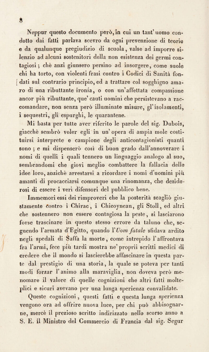 Neppur questo documento però,in cui un tant’ uomo con¬ dotto dai fatti parlava scevro da ogni prevenzione di teorie e da qualunque pregiudizio di scuola, valse ad imporre si¬ lenzio ad alcuni sostenitori della non esistenza dei germi con¬ tagiosi ; chè anzi giunsero persino ad insorgere, come suole chi ha torto, con violenti frasi contro i Godici di Sanità fon¬ dati sul contrario principio, ed a trattare col sogghigno ama¬ ro di una ributtante ironia, o con un’affettata compassione ancor più ributtante, que’ cauti uomini che persistevano a rac¬ comandare, non senza però illuminate misure, gl’isolamenti, i sequestri, gli espurghi, le quarantene. Mi basta per tutte aver riferito le parole del sig. Dubois, giacché sembrò voler egli in un’ opera di ampia mole costi¬ tuirsi interprete e campione degli anticontagionisti quanti sono ; e mi dispenserò così di buon grado dall’annoverare i nomi di quelli i quali tennero un linguaggio analogo al suo, sembrandomi che giovi meglio combattere la fallacia delle idee loro, anziché arrestarsi a ricordare i nomi d’uomini più amanti di procacciarsi comunque una rinomanza, che deside¬ rosi di essere i veri difensori del pubblico bene. Immemori essi dei rimproveri che la posterità scagliò giu¬ stamente Contro i Ghirac , i Chicoynean, gli Stoll, ed altri che sostennero non essere contagiosa la peste, si lasciarono forse trascinare in questo stesso errore da taluno che, se¬ guendo l’armata d’Egitto, quando Y Uom fatale sfidava ardito negli spedali di Saffa la morte, come intrepido l’affrontava fra Tarmi, fece più tardi mostra ne’ proprii scritti medici di credere che il mondo si lascierebbe affascinare in questa par¬ te dal prestigio di una storia, la quale se poteva per tanti modi forzar l’animo alla maraviglia, non doveva però me¬ nomare il valore di quelle cognizioni che altri fatti molte¬ plici e sicuri avevano per una lunga sperienza convalidate. Queste cognizioni , questi fatti e questa lunga sperienza vengono ora ad offrire nuova luce, per chi può abbisognar¬ ne, mercè il prezioso scritto indirizzato nello scorso anno a S. E. il Ministro del Commercio di Francia dal sig. Segur