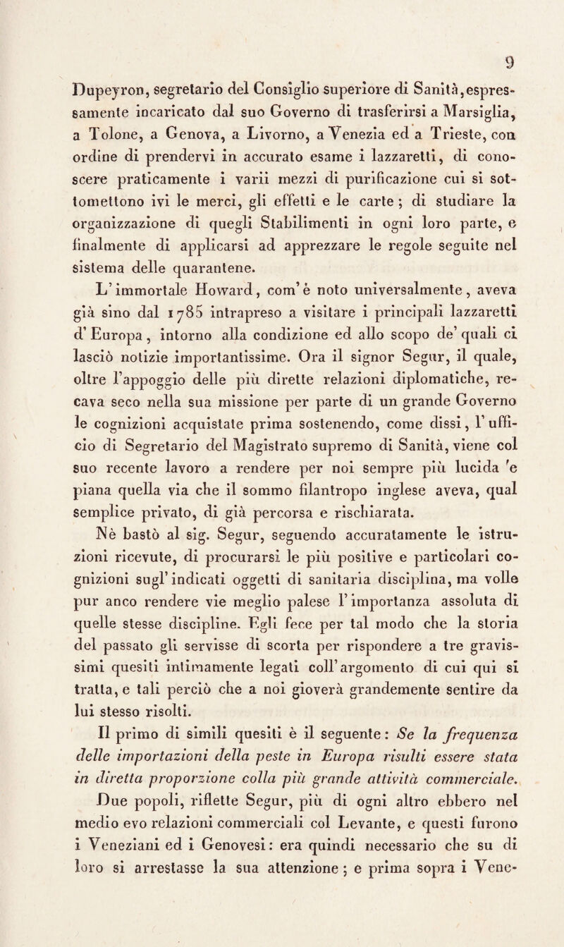 Dupeyron, segretario del Consiglio superiore di Sanità,espres¬ samente incaricato dal suo Governo di trasferirsi a Marsiglia, a Tolone, a Genova, a Livorno, a Venezia ed a Trieste, con ordine di prendervi in accurato esame i lazzaretti, di cono¬ scere praticamente i varii mezzi di purificazione cui si sot¬ tomettono ivi le merci, gli effetti e le carte ; di studiare la organizzazione di quegli Stabilimenti in ogni loro parte, e finalmente di applicarsi ad apprezzare le regole seguite nel sistema delle quarantene. L’immortale Howard, com’è noto universalmente, aveva già sino dal iy85 intrapreso a visitare i principali lazzaretti d’ Europa, intorno alla condizione ed allo scopo de’ quali ci lasciò notizie importantissime. Ora il signor Segar, il quale, oltre l’appoggio delle più dirette relazioni diplomatiche, re¬ cava seco nella sua missione per parte di un grande Governo le cognizioni acquistate prima sostenendo, come dissi, l’uffi¬ cio di Segretario del Magistrato supremo di Sanità, viene col suo recente lavoro a rendere per noi sempre più lucida fe piana quella via che il sommo filantropo inglese aveva, qual Semplice privato, di già percorsa e rischiarata. Nè bastò al sig. Segur, seguendo accuratamente le istru¬ zioni ricevute, di procurarsi le più positive e particolari co¬ gnizioni sugl’indicati oggetti di sanitaria disciplina, ma volle pur anco rendere vie meglio palese T importanza assoluta di quelle stesse discipline. Egli fece per tal modo che la storia del passato gli servisse di scorta per rispondere a tre gravis¬ simi quesiti intimamente legati coll’argomento di cui qui si tratta, e tali perciò che a noi gioverà grandemente sentire da lui stesso risolti. Il primo di simili quesiti è il seguente : Se la frequenza delle importazioni della peste in Europa risulti essere stata in diretta proporzione colla più grande attività commerciale. Due popoli, riflette Segur, più di ogni altro ebbero nel medio evo relazioni commerciali col Levante, e questi furono i Veneziani ed i Genovesi: era quindi necessario che su di loro si arrestasse la sua attenzione; e prima sopra i Vene-