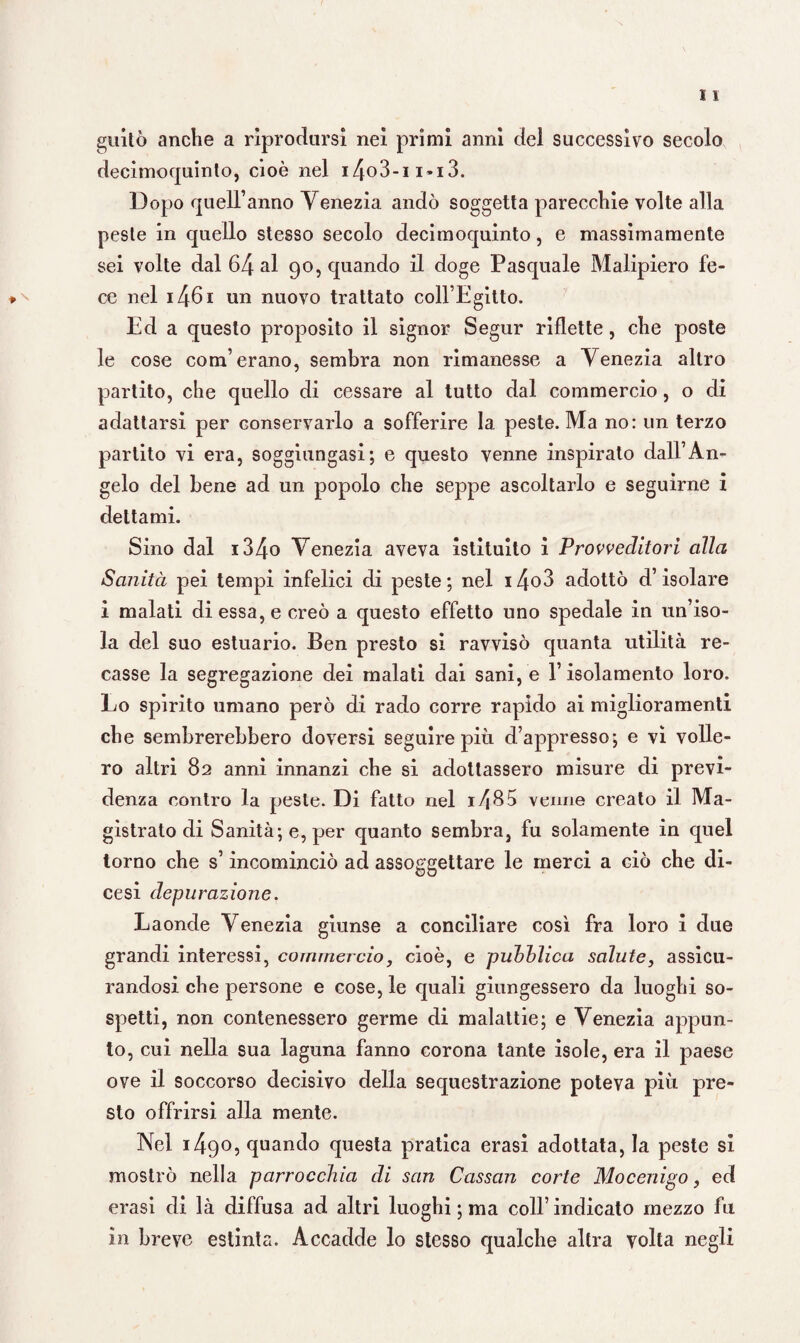 guitò anche a riprodursi nei primi anni del successivo secolo decimoquinto, cioè nel i4o3-ii«i3. Dopo quell’anno Venezia andò soggetta parecchie volte alla peste in quello stesso secolo decimoquinto, e massimamente sei volte dal 64 al 90, quando il doge Pasquale Malipiero fe¬ ce nel i46i un nuovo trattato coll’Egitto. Ed a questo proposito il signor Segur riflette, che poste le cose com’erano, sembra non rimanesse a Venezia altro partito, che quello di cessare al tutto dal commercio, o di adattarsi per conservarlo a sofferire la peste. Ma no: un terzo partito vi era, soggiungasi; e questo venne inspirato dall’An¬ gelo del bene ad un popolo che seppe ascoltarlo e seguirne i dettami. Sino dal i34o Venezia aveva istituito i Provveditori alla Sanità pei tempi infelici di peste; nel i4o3 adottò d’isolare i malati di essa, e creò a questo effetto uno spedale in un’iso¬ la del suo estuario. Ben presto si ravvisò quanta utilità re¬ casse la segregazione dei malati dai sani, e l’isolamento loro. Lo spirito umano però di rado corre rapido ai miglioramenti che sembrerebbero doversi seguire più d’appresso; e vi volle¬ ro altri 82 anni innanzi che si adottassero misure di previ¬ denza contro la peste. Di fatto nel 1^85 venne creato il Ma¬ gistrato di Sanità; e, per quanto sembra, fu solamente in quel torno che s’incominciò ad assoggettare le merci a ciò che di¬ cesi depurazione. Laonde Venezia giunse a conciliare così fra loro i due grandi interessi, commercio, cioè, e pubblica salute, assicu¬ randosi che persone e cose, le quali giungessero da luoghi so¬ spetti, non contenessero germe di malattie; e Venezia appun¬ to, cui nella sua laguna fanno corona tante isole, era il paese ove il soccorso decisivo della sequestrazione poteva più pre¬ sto offrirsi alla mente. Nel 1490, quando questa pratica erasi adottata, la peste si mostrò nella parrocchia di san Cassan corte Mocenigo, ed erasi di là diffusa ad altri luoghi ; ma coll’ indicato mezzo fu in breve estinta. Accadde lo stesso qualche altra volta negli