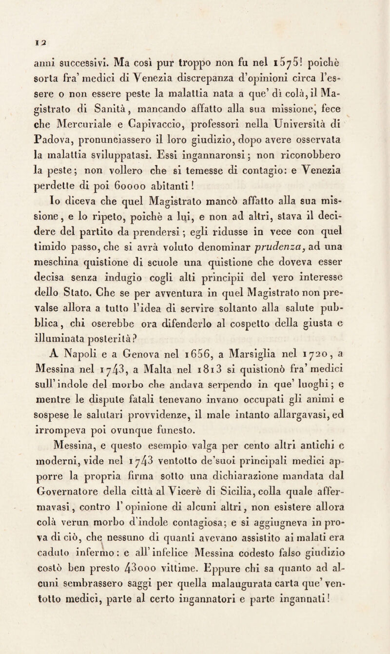 sorta fra’ medici di Venezia discrepanza d’opinioni circa Tes¬ sere o non essere peste la malattia nata a que’ dì colà, il Ma¬ gistrato di Sanità, mancando affatto alla 9ua missione^ fece che Mercuriale e Capivaccio, professori nella Università di Padova, pronunciassero il loro giudizio, dopo avere osservata la malattia sviluppatasi. Essi ingannaronsi ; non riconobbero la peste; non vollero che si temesse di contagio: e Venezia perdette di poi 60000 abitanti ! lo diceva che quel Magistrato mancò affatto alla sua mis¬ sione, e lo ripeto, poiché a lui, e non ad altri, stava il deci¬ dere del partito da prendersi ; egli ridusse in vece con quel timido passo, che si avrà voluto denominar prudenza 3 ad una meschina quistione di scuole una quistione che doveva esser decisa senza indugio cogli alti principii del vero interesse dello Stato. Che se per avventura in quel Magistrato non pre¬ valse allora a tutto l’idea di servire soltanto alla salute pub¬ blica , chi oserebbe ora difenderlo al cospetto della giusta e illuminata posterità? A Napoli e a Genova nel 1606, a Marsiglia nel 1720, a Messina nel 1 7^43, a Malta nel x8i3 si quistionò fra’medici sull’ indole del morbo che andava serpendo in que’ luoghi ; e mentre le dispute fatali tenevano invano occupati gli animi e sospese le salutari provvidenze, il male intanto allargavasi, ed irrompeva poi ovunque funesto. Messina, e questo esempio valga per cento altri antichi e moderni, vide nel 1 743 ventotto de suoi principali medici ap¬ porre la propria firma sotto una dichiarazione mandata dal Governatore della città al Viceré di Sicilia, colla quale affer- mavasi, contro l’opinione di alcuni altri, non esistere allora colà verun morbo d’indole contagiosa; e si aggiugneva in pro¬ va di ciò, che nessuno di quanti avevano assistito ai malati era caduto infermo : e all’ infelice Messina codesto falso giudizio costò ben presto 43ooo vittime. Eppure chi sa quanto ad al¬ cuni sembrassero saggi per quella malaugurata carta que’ ven¬ totto medici, parte al certo ingannatori e parte ingannati!