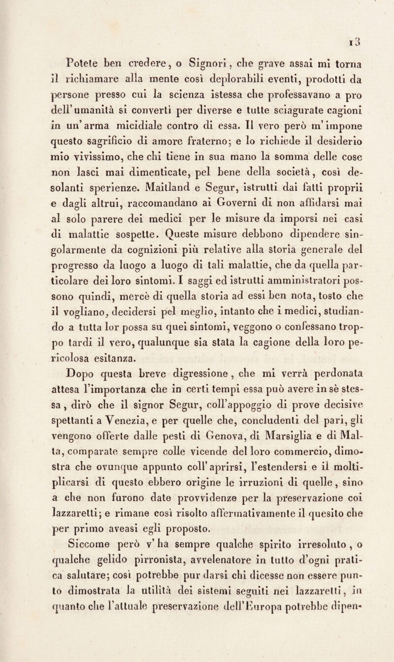 Potete ben credere, o Signori, cbe grave assai mi torna il richiamare alla mente così deplorabili eventi, prodotti da persone presso cui la scienza istessa cbe professavano a prò dell’umanità si convertì per diverse e tutte sciagurate cagioni in un’arma micidiale contro di essa. Il vero però m’impone questo sagrifìcio di amore fraterno; e lo richiede il desiderio mio vivissimo, che chi tiene in sua mano la somma delle cose non lasci mai dimenticate, pel bene della società, così de¬ solanti sperienze. Maitland e Segur, istrutti dai fatti proprii e dadi altrui, raccomandano ai Governi di non affidarsi mai al solo parere dei medici per le misure da imporsi nei casi di malattie sospette. Queste misure debbono dipendere sin¬ golarmente da cognizioni più relative alla storia generale del progresso da luogo a luogo di tali malattie, che da quella par¬ ticolare dei loro sintomi. I saggi ed istrutti amministratori pos¬ sono quindi, mercè di quella storia ad essi ben nota, tosto che il vogliano, decidersi pel meglio, intanto che i medici, studian¬ do a tutta lor possa su quei sintomi, veggono o confessano trop¬ po tardi il vero, qualunque sia stata la cagione della loro pe¬ ricolosa esitanza. Dopo questa breve digressione , che mi verrà perdonata attesa l’importanza che in certi tempi essa può avere in se stes¬ sa , dirò che il signor Segur, coll’appoggio di prove decisive spettanti a Venezia, e per quelle che, concludenti del pari, gli vengono offerte dalle pesti di Genova, di Marsiglia e di Mal¬ ta, comparate sempi’e colle vicende del loro commercio, dimo¬ stra che ovunque appunto colf aprirsi, l’estendersi e il molti¬ plicarsi di questo ebbero origine le irruzioni di quelle, sino a che non furono date provvidenze per la preservazione coi lazzaretti; e rimane così risolto affermativamente il quesito che per primo aveasi egli proposto. Siccome però v’ ha sempre qualche spirito irresoluto , o qualche gelido pirronista, avvelenatore in tutto d’ogni prati¬ ca salutare; così potrebbe pur darsi chi dicesse non essere pun¬ to dimostrata la utilità dei sistemi seguiti nei lazzaretti, in quanto che Fattuale preservazione dell’Europa potrebbe dipen»