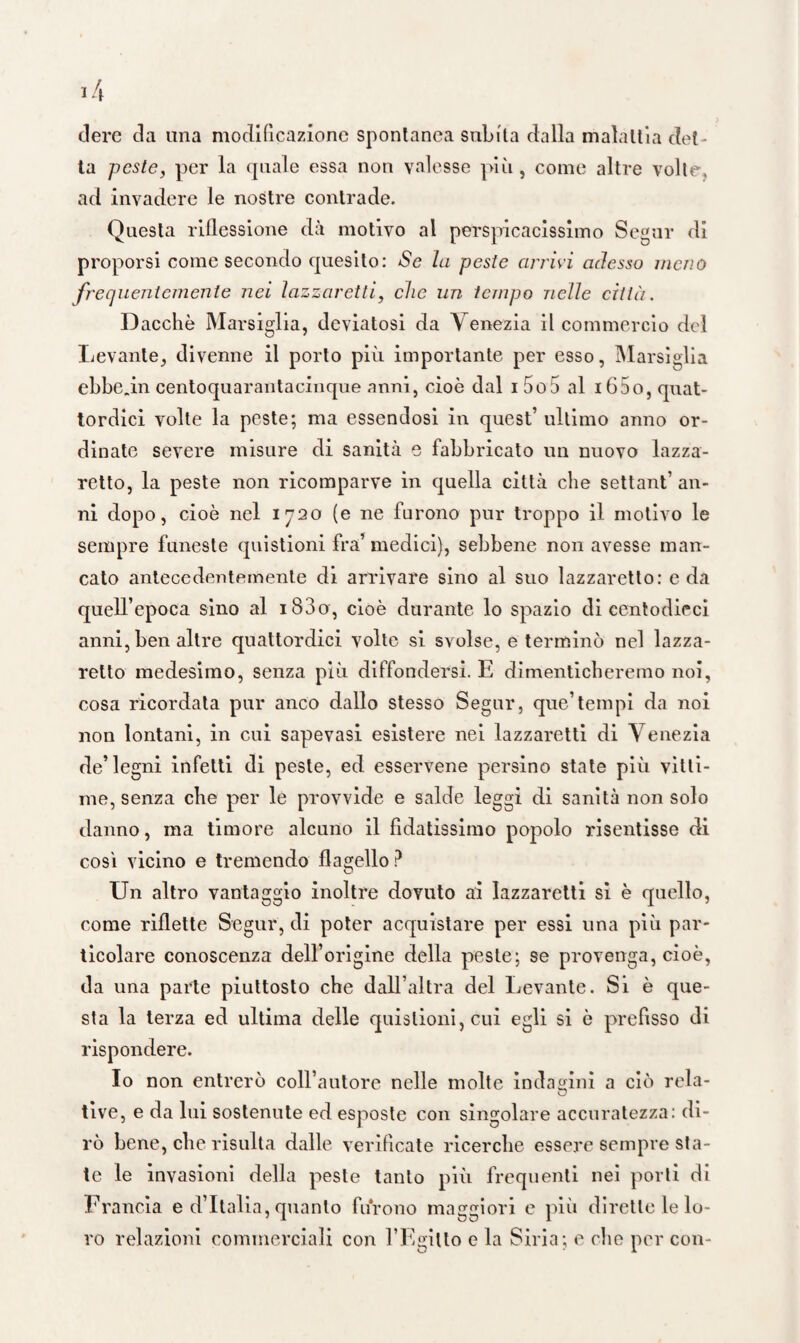 dere da una modificazione spontanea subita dalla malattia det ¬ ta peste, per la quale essa non valesse più, come altre volte, ad invadere le nostre contrade. Questa riflessione dà motivo al perspicacissimo Segar di proporsi come secondo quesito: Se la peste arrivi adesso meno frequentemente nei lazzaretti, che un tempo nelle città. Dacché Marsiglia, deviatosi da Venezia il commercio del Levante, divenne il porto più importante per esso, Marsiglia ebbe.in centoquarantacinque anni, cioè dal i 5o5 al i65o, quat¬ tordici volte la peste; ma essendosi in quest’ ultimo anno or¬ dinate severe misure di sanità e fabbricato un nuovo lazza¬ retto, la peste non ricomparve in quella città che settant’ an¬ ni dopo, cioè nel 1720 (e ne furono pur troppo il motivo le sempre funeste quistioni fra’ medici), sebbene non avesse man¬ cato antecedentemente di arrivare sino al suo lazzaretto: e da quell’epoca sino al i83o, cioè durante lo spazio di centodieci anni, ben altre quattordici volte si svolse, e terminò nel lazza¬ retto medesimo, senza più diffondersi. E dimenticheremo noi, cosa ricordata pur anco dallo stesso Segui*, que’tempi da noi non lontani, in cui sapevasi esistere nei lazzaretti di Venezia de’legni infetti di peste, ed esservene persino state più vitti¬ me, senza che per le provvide e salde leggi di sanità non solo danno, ma timore alcuno il fidatissimo popolo risentisse di così vicino e tremendo flabello ? Un altro vantaggio inoltre dovuto ai lazzaretti si è quello, come riflette Segui*, di poter acquistare per essi una più par¬ ticolare conoscenza dell’origine della peste; se provenga, cioè, da una parte piuttosto che dall’altra del Levante. Si è que¬ sta la terza ed ultima delle quistioni, cui egli si è prefìsso di rispondere. Io non entrerò coll’autore nelle molte indagini a ciò rela- tive, e da lui sostenute ed esposte con singolare accuratezza: di¬ rò bene, che risulta dalle verificate ricerche essere sempre sta¬ te le invasioni della peste tanto più frequenti nei porli di Francia e d’Italia, quanto furono maggiori e più dirette le lo¬ ro relazioni commerciali con 1’Egitto e la Siria; e che per con-