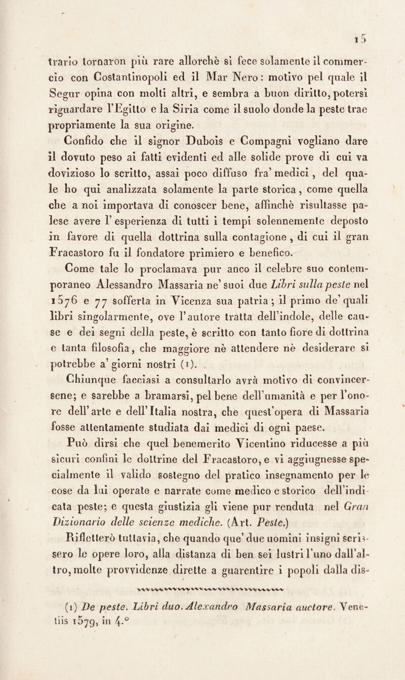 trarlo tornaron più rare allorché si fece solamente il commer¬ cio con Costantinopoli ed il Mar Nero: motivo pel quale il Segur opina con molti altri, e sembra a buon diritto, potersi riguardare l’Egitto e la Siria come il suolo donde la peste trae propriamente la sua origine. Confido che il signor Dubois e Compagni vogliano dare il dovuto peso ai fatti evidenti ed alle solide prove di cui va dovizioso lo scritto, assai poco diffuso fra’ medici , del qua¬ le ho qui analizzata solamente la parte storica, come quella che a noi importava di conoscer bene, affinchè risultasse pa¬ lese avere 1’ esperienza di tutti i tempi solennemente deposto in favore di quella dottrina sulla contagione , di cui il gran Fracastoro fu il fondatore primiero e benefico. Come tale lo proclamava pur anco il celebre suo contem¬ poraneo Alessandro Massaria ne’suoi due Libri sulla peste nel i5y6 e 77 sofferta in Vicenza sua patria; il primo de’quali libri singolarmente, ove l’autore tratta dell’indole, delle cau¬ se e dei segni della peste, è scritto con tanto fiore di dottrina e tanta filosofìa, che maggiore nè attendere nè desiderare si potrebbe a’giorni nostri (0- Chiunque facciasi a consultarlo avrà motivo di convincer¬ sene; e sarebbe a bramarsi, pel bene dell’umanità e per Tono- re dell’arte e dell’Italia nostra, che quest’opera di Massaria fosse attentamente studiata dai medici di ogni paese. Può dirsi che quel benemerito Vicentino riducesse a più sicuri confini le dottrine del Fracastoro, e vi aggiugnesse spe¬ cialmente il valido sostegno del pratico insegnamento per le cose da lui operate e narrate come medico e storico delTindi cata peste; e questa giustizia gli viene pur renduta nel Gran Dizionario delle scienze mediche. (Art. Peste,) Rifletterò tuttavia, che quando que’due uomini insigni scriv sero le opere loro, alla distanza di ben sei lustri I nno dalTal- Irò, molte provvidenze dirette a guarentire i popoli dalla dis- v%/v wy %/v-v w^w^vwvw (1) De peste. Libri duo, Alexandre Massaria nuotare, Vene- tiis iSyg, in 4.0