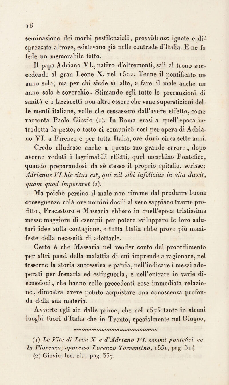 geminazione dei morbi pestilenziali, provvidenze ignote e di- sprezzate altrove, esistevano già nelle contrade d’Italia. E ne fa fede un memorabile fatto. Il papa A.driano VI., nativo d’oltremonti, salì al trono suc¬ cedendo al gran Leone X. nel i522. Tenne il pontificato un anno solo; ma per chi siede sì alto, a fare il male anche un anno solo è soverchio. Stimando egli tutte le precauzioni di sanità e i lazzaretti non altro essere che vane superstizioni del¬ le menti italiane, volle che cessassero dall’avere effetto, come racconta Paolo Giovio (i). In Roma erasi a quell’epoca in¬ trodotta la peste, e tosto si comunicò così per opera di Adria¬ no VI. a Firenze e per tutta Italia, ove durò circa sette anni. Credo alludesse anche a questo suo grande errore , dopo averne veduti i lagrimabili effetti, quel meschino Pontefice, quando preparandosi da sè stesso il proprio epitafìo, scrisse: Adrictnus VI. hic sitits est, qui nil sìbi infelicius in vita duocit, quam quod imperaret (2). Ma poiché persino il male non rimane dal produrre buone conseguenze colà ove uomini docili al vero sappiano trarne pro¬ fitto , Fracastoro e Massaria ebbero in quell’epoca tristissima messe maggiore di esempli per potere sviluppare le loro salu¬ tari idee sulla contagione, e tutta Italia ebbe prove più mani¬ feste della necessità di adottarle. Certo è che Massaria nel render conto del procedimento per altri paesi della malattia di cui imprende a ragionare, nel tesserne la storia successiva e patria, nell’indicare i mezzi ado¬ perati per frenarla ed estinguerla, e nell’entrare in varie di¬ scussioni, che hanno colle precedenti cose immediata relazio¬ ne , dimostra avere potuto acquistare una conoscenza profon¬ da della sua materia. Avverte egli sin dalle prime, che nel 1 575 tanto in alcuni luoghi fuori d’Italia che in Trento, specialmente nel Giugno, (1 ) Le Vite di Leon X. e d’Adriano VI. sommi pontefici ec. In Fiorenza, appresso Lorenzo Torrentino, i55i, pag. 314- (2) Giovio, loc. cit., pag. 537.