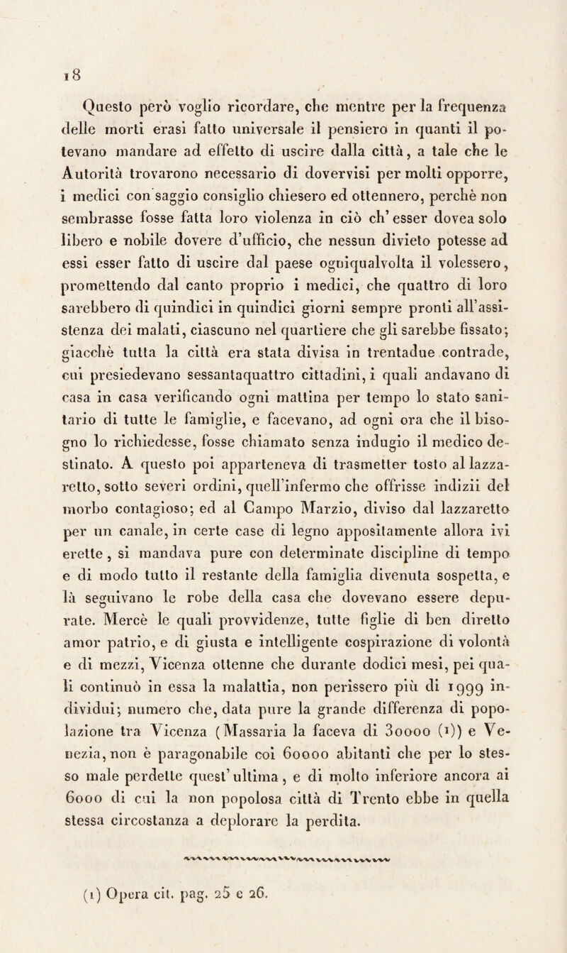 Questo però voglio ricordare, che mentre per la frequenza delle morti erasi fatto universale il pensiero in quanti il po¬ tevano mandare ad effetto di uscire dalla città, a tale che le Autorità trovarono necessario di dovervisi per molti opporre, i medici con saggio consiglio chiesero ed ottennero, perchè non sembrasse fosse fatta loro violenza in ciò eh’ esser dovea solo libero e nobile dovere d’ufficio, che nessun divieto potesse ad essi esser fatto di uscire dal paese ogniqualvolta il volessero, promettendo dal canto proprio i medici, che quattro di loro sarebbero di quindici in quindici giorni sempre pronti all’assi¬ stenza dei malati, ciascuno nel quartiere che gli sarebbe fissato; giacché tutta la città era stata divisa in trentadue contrade, cui presiedevano sessantaquattro cittadini, i quali andavano dì casa in casa verificando ogni mattina per tempo lo stato sani¬ tario di tutte le famiglie, e facevano, ad ogni ora che il biso¬ gno lo richiedesse, fosse chiamato senza indugio il medico de¬ stinato. A questo poi apparteneva di trasmetter tosto al lazza¬ retto, sotto severi ordini, quell’infermo che offrisse indizii del morbo contagioso; ed al Campo Marzio, diviso dal lazzaretto per un canale, in certe case di legno appositamente allora ivi erette, si mandava pure con determinate discipline di tempo e di modo tutto il restante della famiglia divenuta sospetta, e là seguivano le robe della casa che dovevano essere depu¬ rate. Mercè le quali provvidenze, tutte figlie di ben diretto amor patrio, e di giusta e intelligente cospirazione di volontà e di mezzi, Vicenza ottenne che durante dodici mesi, pei qua¬ li continuò in essa la malattia, non perissero più di 1999 in¬ dividui; numero che, data pure la grande differenza di popo¬ lazione tra Vicenza (Massaria la faceva di 3oooo (*)) e Ve¬ nezia, non è paragonabile coi 60000 abitanti che per lo stes¬ so male perdette quest’ ultima, e di molto inferiore ancora ai 6000 di cui la non popolosa città di Trento ebbe in quella stessa circostanza a deplorare la perdita. VW 'VW vw V^v