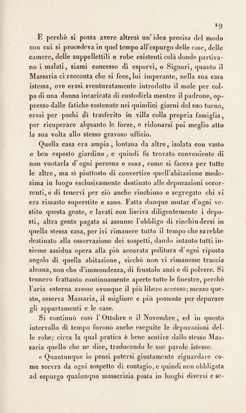 E perchè si possa avere altresì un’ idea precisa del modo con cui si procedeva in quel tempo all’espurgo delle case, delle camere, delle suppellettili e robe esistenti colà donde partiva¬ no i malati, siami concesso di esporvi, o Signori, quanto il Massaria ci racconta che si fece, lui imperante, nella sua casa istessa, ove erasi sventuratamente introdotto il male per col¬ pa di una donna incaricata di custodirla mentre il padrone, op¬ presso dalle fatiche sostenute nei quindici giorni del suo turno, erasi per pochi di trasferito in villa colla propria famiglia, per ricuperare alquanto le forze, e ridonarsi poi meglio allo la sua volta allo stesso gravoso ufficio. Quella casa era ampia, lontana da altre, isolata con vasto e ben esposto giardino , e quindi fu trovalo conveniente di non vuotarla d’ogni persona e cosa, come si faceva per tutte le altre, ma sì piuttosto di convertire quelfabitazione mede¬ sima in luogo esclusivamente destinato alle depurazioni occor¬ renti, e di tenervi per ciò anche rinchiuso e segregalo chi vi era rimasto superstite e sano. Fatta dunque mutar d’ogni ve¬ stito questa gente, e lavati con lisciva diligentemente i depo¬ sti, altra gente pagata si assunse l’obbligo di rinchiudersi in quella stessa casa, per ivi rimanere tutto il tempo che sarebbe destinato alla osservazione dei sospetti, dando intanto tutti in¬ sieme assidua opera alla più. accurata pulitura d’ogni riposto angolo di quella abitazione, sicché non vi rimanesse traccia alcuna, non che d’immondezza, di frustolo anzi e di polvere. Si tennero frattanto continuamente aperte tutte le finestre, perchè l’aria esterna avesse ovunque il più libero accesso; mezzo que¬ sto, osserva Massaria, il migliore e più possente per depurare gli appartamenti e le case. Si continuò così 1’ Ottobre e il Novembre , ed in questo intervallo di tempo furono anche eseguite le depurazioni del¬ le robe; circa la qual pratica è bene sentire dallo stesso Mas¬ saria quello che ne dice, traducendo le sue parole istesse. « Quantunque io pensi potersi giustamente riguardare co¬ me scevra da ogni sospetto di contagio, e quindi non obbligata ad espurgo qualunque masserizia posta in luoghi diversi e se-