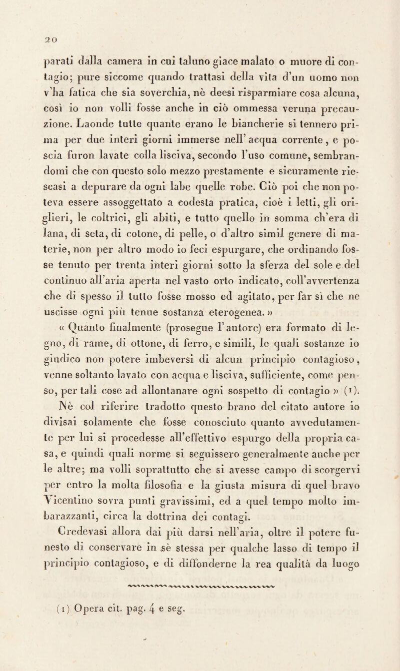 parali dalla camera in cui taluno giace malato o muore di coro tagio; pure siccome quando trattasi della vita d’un uomo non v’ha fatica che sia soverchia, nè deesi risparmiare cosa alcuna, così io non volli fosse anche in ciò ommessa veruna precau¬ zione. Laonde tutte quante erano le biancherie si tennero pri¬ ma per due interi giorni immerse nell’ acqua corrente, e po¬ scia furon lavate colla lisciva, secondo l’uso comune, sembran¬ domi che con questo solo mezzo prestamente e sicuramente rie¬ scasi a depurare da ogni labe quelle robe. Ciò poi che non po¬ teva essere assoggettato a codesta pratica, cioè i letti, gli ori¬ glieri, le coltrici, gli abiti, e tutto quello in somma ch’era di lana, di seta, di cotone, di pelle, o d’altro simil genere di ma¬ terie, non per altro modo io feci espurgare, che ordinando fos¬ se tenuto per trenta interi giorni sotto la sferza del sole e del continuo all’aria aperta nel vasto orto indicato, coll’avvertenza che di spesso il tutto fosse mosso ed agitato, per far sì che ne uscisse ogni più tenue sostanza eterogenea, a « Quanto finalmente (prosegue l’autore) era formato di le¬ gno, di rame, di ottone, di ferro, e simili, le quali sostanze io giudico non potere imbeversi di alcun principio contagioso, venne soltanto lavato con acqua e lisciva, sufficiente, come pen¬ so, per tali cose ad allontanare ogni sospetto di contagio » (0. IN è col riferire tradotto questo brano del citato autore io divisai solamente che fosse conosciuto quanto avvedutamen¬ te per lui si procedesse all’effettivo espurgo della propria ca¬ sa^ quindi quali norme si seguissero generalmente anche per le altre; ma volli soprattutto che si avesse campo di scorgervi per entro la molta filosofìa e la giusta misura di quel bravo Vicentino sovra punti gravissimi, ed a quel tempo molto im¬ barazzanti, circa la dottrina dei contagi. Credevasi allora dai più darsi nell’aria, oltre il potere fu¬ nesto di conservare in ,sè stessa per qualche lasso di tempo il principio contagioso, e di diffonderne la rea qualità da luogo /v-x/x. V X--X/V ■’fc/V'V 'W'V 'V^V