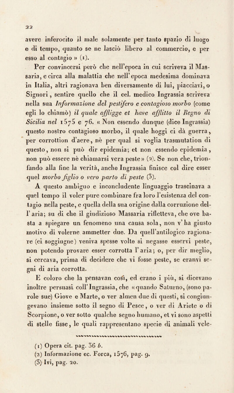 avere inferocito il male solamente per tanto spazio di luogo e di tempo, quanto se ne lasciò libero al commercio, e per esso al contagio » (i). Per convincersi però che nell’epoca in cui scriveva il Mas¬ saria, e circa alla malattia che nell’epoca medesima dominava in Italia, altri ragionava ben diversamente di lui, piacciavi, o Signori, sentire quello che il cel. medico Ingrassia scriveva nella sua Informazione del pestifero e contagioso morbo (come egli lo chiamò) il quale affligge et bave afflitto il Regno di Sicilia nel 1575 e 76. « Non essendo dunque (dice Ingrassia) questo nostro contagioso morbo, il quale hoggi ci dà guerra, per corrottion d’aere, nè per qual si voglia trasmutation di questo, non si può dir epidemia; et non essendo epidemia, non può essere nè chiamarsi vera peste» (2). Se non che, trion¬ fando alla fine la verità, anche Ingrassia finisce col dire esser quel morbo figlio o vero parto di peste (3). A questo ambiguo e inconcludente linguaggio trascinava a quel tempo il voler pure combinare fra loro l’esistenza del con¬ tagio nella peste, e quella della sua origine dalla corruzione dei- fi aria; su di che il giudizioso Massaria rifletteva, che ove ba¬ sta a spiegare un fenomeno una causa sola, non v’ha giusto motivo di volerne ammetter due. Da quell’antilogico ragiona¬ re (ei soggiugne) veniva spesse volte si negasse esservi peste, non potendo provare esser corrotta l’aria; o, per dir meglio, si cercava, prima di decidere che vi fosse peste, se eranvi se¬ gni di aria corrotta. E coloro che la pensavan cosi, ed erano i più, si dicevano inoltre persuasi coll’Ingrassia, che «quando Saturno, (sono pa¬ role sue) Giove e Marte, o ver almen due di questi, si congiun¬ gevano insieme sotto il segno di Pesce, o ver di Ariete o di Scorpione, o ver sotto qualche segno fiumano, et vi sono aspetti di stelle fisse, le quali rappresentano specie di animali vele- %*'’%/%! (1) Opera cit. pag. 36 b. (2) Informazione ec. Forca, 15^6, pag. 9. (3) Ivi, pag. 20.