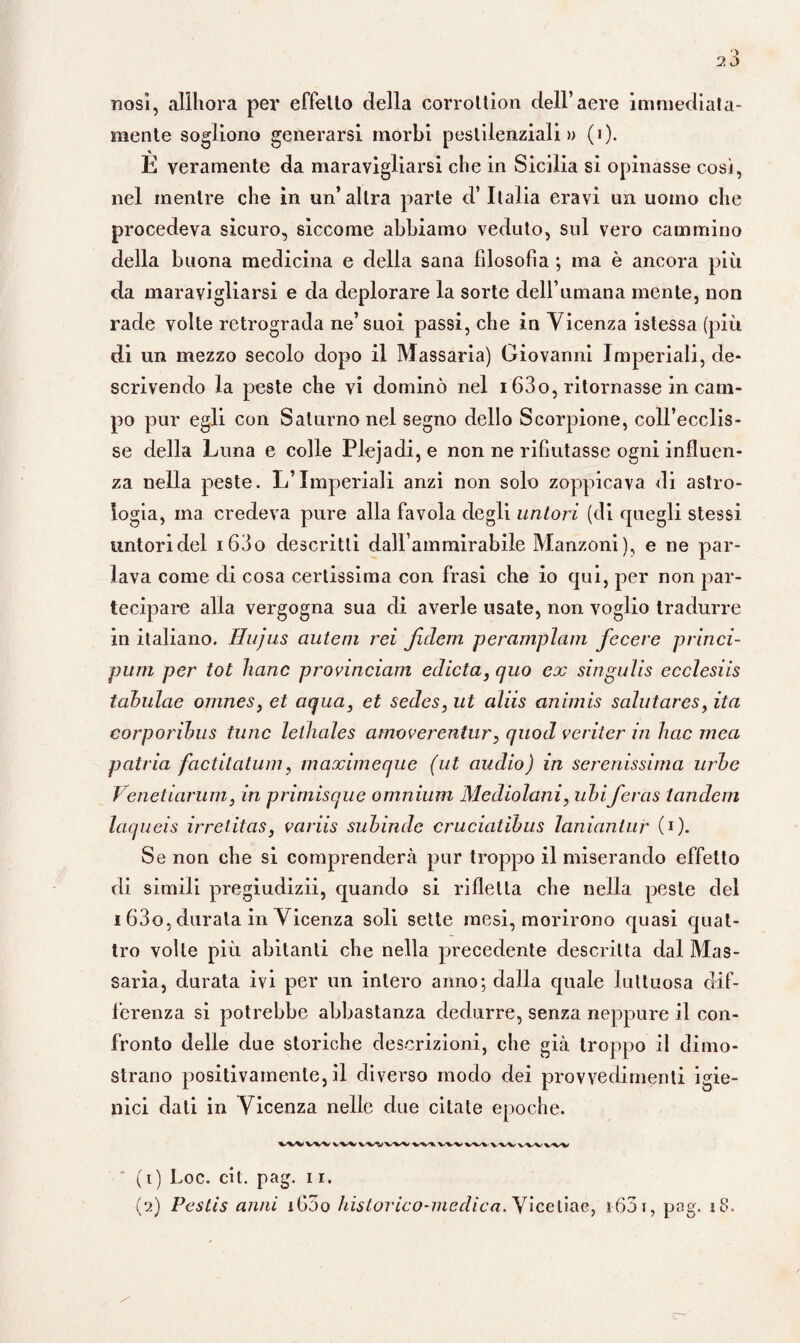 nosì, aliliora per effetto della corrottion dell’aere immediata¬ mente sogliono generarsi morbi pestilenziali» (i). È veramente da maravigliarsi che in Sicilia si opinasse così, nel mentre che in un’altra parte d’Italia eravi un uomo che procedeva sicuro, siccome abbiamo veduto, sul vero cammino della buona medicina e della sana fdosofia ; ma è ancora più da maravigliarsi e da deplorare la sorte dell’umana mente, non rade volte retrograda ne’suoi passi, che in Vicenza istessa (più di un mezzo secolo dopo il Massaria) Giovanni Imperiali, de¬ scrivendo la peste che vi dominò nel 163o, ritornasse in cam¬ po pur egli con Saturno nel segno dello Scorpione, coll’ecclis- se della Luna e colle Plejadi, e non ne rifiutasse ogni influen¬ za nella peste. L’Imperiali anzi non solo zoppicava di astro¬ logia, ina credeva pure alla favola degli untori (di quegli stessi untori del i63o descritti dallammirabile Manzoni), e ne par¬ lava come di cosa certissima con frasi che io qui, per non par¬ tecipare alla vergogna sua di averle usate, non voglio tradurre in italiano. Hujus ciuteni rei JIdem peramplam fecere princi¬ pimi per tot Inane provinciam edicta, quo ex singulis ecclesiis tahulae omnes, et aqua3 et secìes, ut aliis animis salutares, ita corporihus fune lelhales amoverentur, quoti veriter in Ime mea patria factitatum, maximeque (ut audio) in serenissima urbe Venetiarum, in primisque omnium Mediolani, ubiferas tandem laqueis irrelitas, variis subinde cruciatibus lanianlur (1 ). Se non che si comprenderà pur troppo il miserando effetto di simili pregiudizii, quando si rifletta che nella peste del i 63o, durata in Vicenza soli sette mesi, morirono quasi quat¬ tro volte più abitanti che nella precedente descritta dal Mas¬ saria, durata ivi per un intero anno; dalla quale luttuosa dif¬ ferenza si potrebbe abbastanza dedurre, senza neppure il con¬ fronto delle due storiche descrizioni, che già troppo il dimo¬ strano positivamente, il diverso modo dei provvedimenti igie¬ nici dati in Vicenza nelle due citate epoche. VtWWVWtVWVWV%^WVVV\. (1) Loc. cit. pag. 11.
