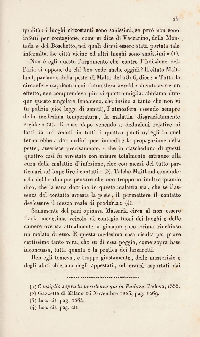 infetti per contagione, come si dice di Yaccarino, della Mon- tada e del Boschetto, nei quali dicesi essere stata portata tale infermità. Le città vicine ed altri luoghi sono sanissimi» (i). Non è egli questo l’argomento che contro l’infezione del¬ l’aria si oppone da chi ben vede anche oggidì? licitato Mait- land, parlando della peste di Malta del 1816, dice: « Tutta la circonferenza, dentro cui l’atmosfera avrebbe dovuto avere un effetto, non comprendeva più di quattro miglia: abbiamo dun¬ que questo singolare fenomeno, che insino a tanto che non vi fu polizia (cioè legge di sanità), 1’ atmosfera essendo sempre della medesima temperatura, la malattia disgraziatamente crebbe» (2). E poco dopo venendo a deduzioni relative ai fatti da lui veduti in tutti i quattro punti ov’egli in quel torno ebbe a dar ordini per impedire la propagazione della peste, asserisce precisamente, « che in ciascheduno di questi quattro casi fu arrestata con misure totalmente estranee alla cura delle malattie d’infezione, cioè con mezzi del tutto par¬ ticolari ad impedire i contatti » (3). Talché Maitland conclude: « Io debbo dunque pensare che non troppo m’inoltro quando dico, che la sana dottrina in questa malattia sia, che se l’as¬ senza del contatto arresta la peste, il permettere il contatto dev’essere il mezzo reale di produrla » (4). Sanamente del pari opinava Massaria circa al non essere l’aria medesima veicolo di contagio fuori dei luoghi e delle camere ove sta attualmente o giacque poco prima rinchiuso un malato di esso. E questa medesima cosa risulta per prove certissime tanto vera, che su di essa poggia, come sopra base inconcussa, tutta quanta è la pratica dei lazzaretti. Ben egli temeva, e troppo giustamente, delle masserizie e degli abiti cli’erano degli appestati, od eransi asportati dai (1) Consiglio sopra la pestilenza qui in Padova. Padova, 1555. (2) Gazzetta di Milano 16 Novembre i825, pag. 1269. (3) Loc. cit. pag. i364- (4) Loc. cit. pag. cit.