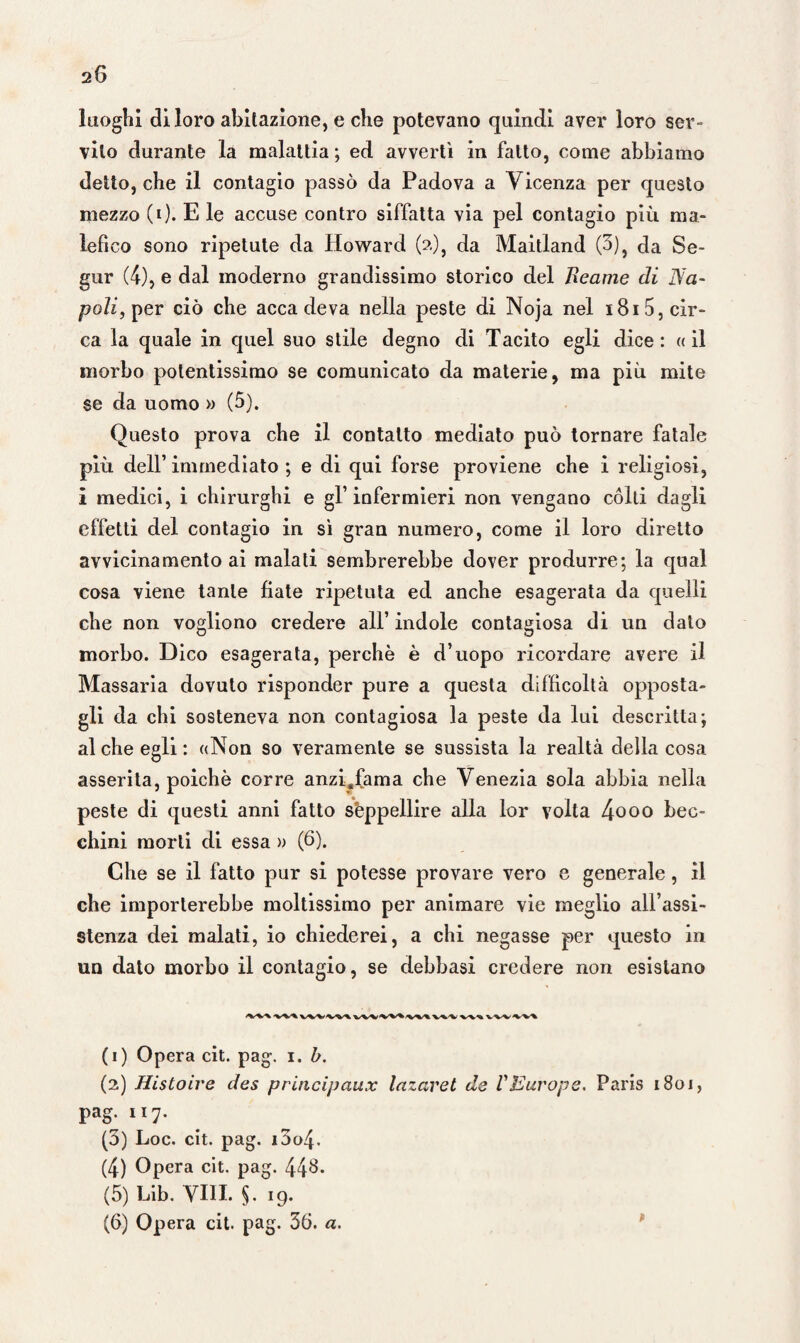 luoghi di loro abitazione, e che potevano quindi aver loro ser¬ vilo durante la malattia ; ed avvertì in fatto, come abbiamo detto, che il contagio passò da Padova a Vicenza per questo mezzo (i)- E le accuse contro siffatta via pel contagio più ma¬ lefico sono ripetute da Howard (?.), da Maitland (3)} da Se- gur (4), e dal moderno grandissimo storico del Bearne di Na¬ poli, per ciò che accadeva nella peste di Noja nel 181 5, cir¬ ca la quale in quel suo stile degno di Tacito egli dice: «il morbo potentissimo se comunicato da materie, ma più mite se da uomo » (5). Questo prova che il contatto mediato può tornare fatale più dell’immediato ; e di qui forse proviene che i religiosi, i medici, i chirurghi e gl’ infermieri non vengano cólti dagli effetti del contagio in sì gran numero, come il loro diretto avvicinamento ai malati sembrerebbe dover produrre; la qual cosa viene tante fiate ripetuta ed anche esagerata da quelli che non vogliono credere all’ indole contagiosa di un dato morbo. Dico esagerata, perchè è d’uopo ricordare avere il Massaria dovuto risponder pure a questa difficoltà opposta¬ gli da chi sosteneva non contagiosa la peste da lui descritta; al che egli : «Non so veramente se sussista la realtà della cosa asserita, poiché corre anzi.fama che Venezia sola abbia nella peste di questi anni fatto seppellire alla lor volta 4ooo bec¬ chini morti di essa » (6). Che se il fatto pur si potesse provare vero e generale , il che importerebbe moltissimo per animare vie meglio all’assi¬ stenza dei malati, io chiederei, a chi negasse per questo in un dato morbo il contagio, se debbasi credere non esistano (1) Opera cit. pag. i. b. (2) Histoire des principaux lazaret de VEurope. Paris 1801, pag. 117. (3) Loc. cit. pag. i3o4. (4) Opera cit. pag. 44$- (5) Lib. Vili. §.19. (6) Opera cit. pag. 36. a.