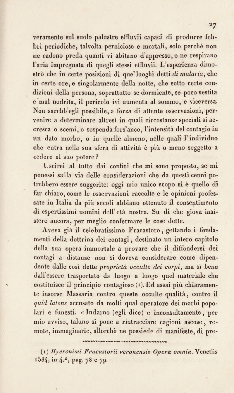 veramente sul suolo palustre effluvii capaci di produrre feb¬ bri periodiche, talvolta perniciose e mortali, solo perchè non ne cadono preda quanti vi abitano d’appresso, o ne respirano l’aria impregnata di quegli stessi effluvii. L’esperienza dimo¬ strò che in certe posizioni di que’ luoghi detti di malaria, che in certe ore, e singolarmente della notte, che sotto certe con¬ dizioni della persona, soprattutto se dormiente, se poco vestita e mal nodrita, il pericolo ivi aumenta al sommo, e viceversa. Non sarebb’egli possibile, a forza di attente osservazioni, per¬ venire a determinare altresì in quali circostanze speciali si ac¬ cresca o scemi, o sospenda fors’anco, l’intensità del contagio in un dato morbo, o in quelle almeno, nelle quali l’individuo che entra nella sua sfera di attività è più o meno soggetto a cedere al suo potere ? Uscirei al tutto dai confini che mi sono proposto, se mi ponessi sulla via delle considerazioni che da questi cenni po¬ trebbero essere suggerite: oggi mio unico scopo si è quello di far chiaro, come le osservazioni raccolte e le opinioni profes¬ sate in Italia da più secoli abbiano ottenuto il consentimento di espertissimi uomini dell’età nostra. Su di che giova insi¬ stere ancora, per meglio confermare le cose dette. Aveva già il celebratissimo Fracastoro, gettando i fonda¬ menti della dottrina dei contagi, destinalo un intero capitolo della sua opera immortale a provare che il diffondersi dei contagi a distanze non si doveva considerare come dipen¬ dente dalle così dette proprietà occulte dei corpi3 ma sì bene dall’essere trasportato da luogo a luogo quel materiale che costituisce il principio contagioso (i). Ed assai più chiaramen¬ te insorse Massaria contro queste occulte qualità, contro il quid latens accusalo da molti qual operatore dei morbi popo¬ lari e funesti. «Indarno (egli dice) e inconsultamente, per mio avviso, taluno si pone a rintracciare cagioni ascose, re¬ mote, immaginarie, allorché ne possiede di manifeste, di pre- (i) Hyeronimi Fracastorii veronensis Opera omnia. Veneliis *584, in pag. 78 e 79.