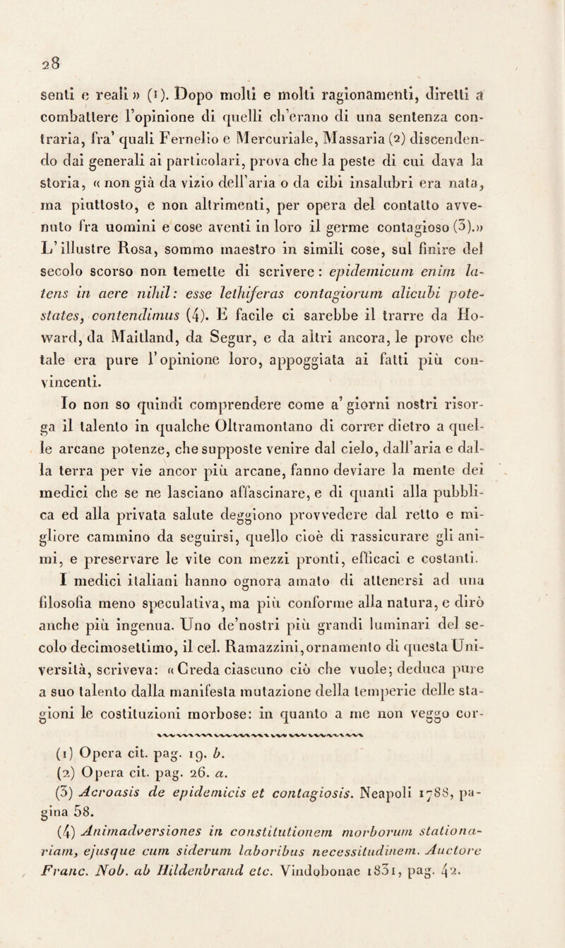 senti e reali» (i). Dopo molli e molli ragionamenti, direni a combattere l’opinione di quelli ob erano di una sentenza con¬ traria, fra’ quali Fernelio e Mercuriale, Massaria (2) discenden¬ do dai generali ai particolari, prova cbe la peste di cui dava la storia, « non già da vizio dell’ aria o da cibi insalubri era nata, ma piuttosto, e non altrimenti, per opera del contatto avve¬ nuto fra uomini e cose aventi in loro il germe contagioso (3).» L’illustre Rosa, sommo maestro in simili cose, sul finire del secolo scorso non temette di scrivere : epidemicum enim la- tens in aere nihil: esse letìiiferas contagiorum alicubi potè- States, contendimus (4). E facile ci sarebbe il trarre da Ho¬ ward, da Maitland, da Segur, e da altri ancora, le prove cbe tale era pure l’opinione loro, appoggiata ai fatti più con¬ vincenti. Io non so quindi comprendere come a giorni nostri risor¬ ga il talento in qualche Oltramontano di correr dietro a quel¬ le arcane potenze, che supposte venire dal cielo, dall’aria e dal¬ la terra per vie ancor più arcane, fanno deviare la mente dei medici che se ne lasciano affascinare, e di quanti alla pubbli¬ ca ed alla privata salute deggiono provvedere dal retto e mi¬ gliore cammino da seguirsi, quello cioè di rassicurare gli ani¬ mi, e preservare le vite con mezzi pronti, efficaci e costanti. I medici italiani hanno ognora amato di attenersi ad una filosofìa meno speculativa, ma più conforme alla natura, e dirò anche più ingenua. Uno de’nostri più grandi luminari del se¬ colo decimosettimo, il cel. Ramazzini,ornamento di questa Uni¬ versità, scriveva: (( Creda ciascuno ciò che vuole; deduca pure a suo talento dalla manifesta mutazione della temperie delle sta¬ gioni le costituzioni morbose: in quanto a me non veggo cor- -wx xxx xxx'vxx.'vxx vvn ’wxx'vxx xxx (1) Opera cit. pag. 19. b. (2) Opera cit. pag. 26. a. (3) Acroasis de epideniicis et contagiosis. Neapoli 17S8, pa¬ gina 58. (4) Animadvevsiones in constitutionem morborum stationa- viarn, ejusque cum siderum laboribus necessitudinem. Auctore Frane. Nob. ab Ilildenbrand etc. Vindobonac i83i, pag.