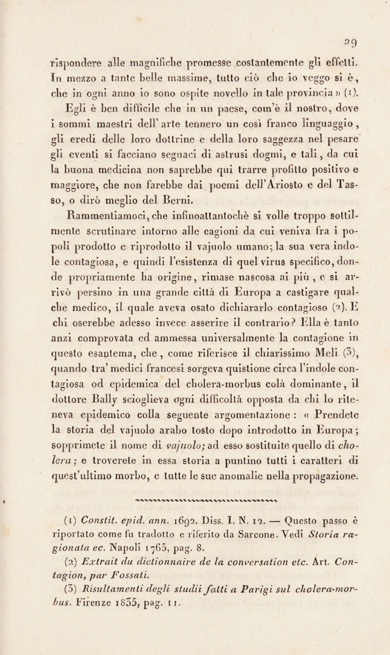 rispondere alle magnifiche promesse costantemente gli effetti, in mezzo a tante belle massime, tutto ciò che io veggo si è, che in ogni anno io sono ospite novello in tale provincia » (i). Egli è ben difficile che in un paese, com ò il nostro, dove i sommi maestri dell arte tennero un cosi franco linguaggio , gli eredi delle loro dottrine e della loro saggezza nel pesare gli eventi si facciano seguaci di astrusi dogmi, e tali, da cui la buona medicina non saprebbe qui trarre profitto positivo e maggiore, che non farebbe dai poemi dell’Ariosto e del Tas¬ so, o dirò meglio del Berni. Rammentiamoci, che infìnoattantochè si volle troppo sottil¬ mente scrutinare intorno alle cagioni da cui veniva fra i po¬ poli prodotto e riprodotto il vajuolo umano; la sua vera indo¬ le contagiosa, e quindi l’esistenza di quel virus specifico, don¬ de propriamente ha origine, rimase nascosa ai più , e si ar¬ rivò persino in una grande città di Europa a castigare qual¬ che medico, il quale aveva osato dichiararlo contagioso (M- li chi oserebbe adesso invece asserire il contrario? Ella è tanto anzi comprovata ed ammessa universalmente la contagione in questo esantema, che , come riferisce il chiarissimo Meli (5), quando tra’ medici francesi sorgeva quistione circa l’indole con¬ tagiosa od epidemica del cholera-morbus colà dominante, il dottore Bally scioglieva ogni difficoltà opposta da chi lo rite¬ neva epidemico colla seguente argomentazione : « Prendete la storia del vajuolo arabo tosto dopo introdotto in Europa; sopprimete il nome di vajuolo; ad esso sostituite quello di cho- ìera ; e troverete in essa storia a puntino tutti i caratteri di quest’ultimo morbo, e tutte le sue anomalie nella propagazione. <VV\IVV\'VV\'V%VV\\(VVI/VVVWVWVW%W\ (1) Constit. epici, ami. 1692. Diss. I. N. 12. — Questo passo è riportato come fu tradotto e riferito da Sarcone. Vedi Storia ra¬ gionata ec. Napoli 1760, pag. 8. (2) Extrait da dictionnaire de la conversation etc. Art. Con- tagion, par Fossati. (5) Risultamenti degli studii fatti a Parigi sul cholera-mor¬