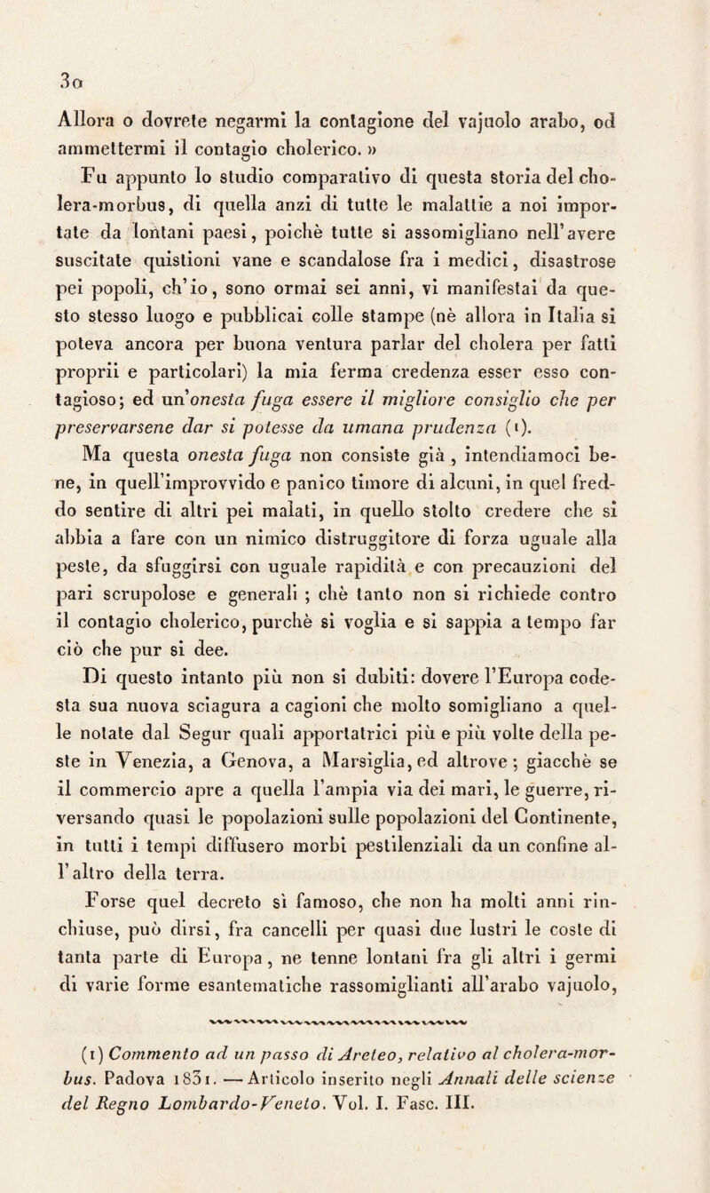 3o Allora o dovrete negarmi la contagione del vajuolo arabo, od ammettermi il contagio cholerico. » Fu appunto lo studio comparativo di questa storia del cho- lera-morbus, di quella anzi di tutte le malattie a noi impor¬ tate da lontani paesi, poiché tutte si assomigliano nell’avere suscitate quistioni vane e scandalose fra i medici, disastrose pei popoli, ch’io, sono ormai sei anni, vi manifestai da que¬ sto stesso luogo e pubblicai colle stampe (nè allora in Italia si poteva ancora per buona ventura parlar del cholera per fatti proprii e particolari) la mia ferma credenza esser esso con¬ tagioso; ed un’onesta fuga essere il migliore consiglio che per preservarsene dar si potesse da umana prudenza (»)• Ma questa onesta fuga non consiste già , intendiamoci be¬ ne, in quell improvvido e panico timore di alcuni, in quel fred¬ do sentire di altri pei malati, in quello stolto credere che si abbia a fare con un nimico distruggitore di forza uguale alla peste, da sfuggirsi con uguale rapidità e con precauzioni del pari scrupolose e generali ; che tanto non si richiede contro il contagio cholerico, purché si voglia e si sappia a tempo far ciò che pur si dee. Di questo intanto più non si dubiti: dovere l’Europa code¬ sta sua nuova sciagura a cagioni che molto somigliano a quel¬ le notate dal Segur quali apportatrici più e più volte della pe¬ ste in Venezia, a Genova, a Marsiglia, ed altrove; giacché se il commercio apre a quella l’ampia via dei mari, le guerre, ri¬ versando quasi le popolazioni sulle popolazioni del Continente, in tutti i tempi diffusero morbi pestilenziali da un confine al- l’altro della terra. Forse quel decreto sì famoso, che non ha molti anni rin¬ chiuse, può dirsi, fra cancelli per quasi due lustri le coste di tanta parte di Europa, ne tenne lontani fra gli altri i germi di varie forme esantematiche rassomiglianti all’arabo vajuolo, ‘V'^X X-XX X.-XX -V-VX X-XX. X-XX x XX xxx \.xx vxx (i) Commento ad un passo di Areteo, relativo al eh olera-m or- bus. Padova 1831. —Articolo inserito negli Annali delle scienze