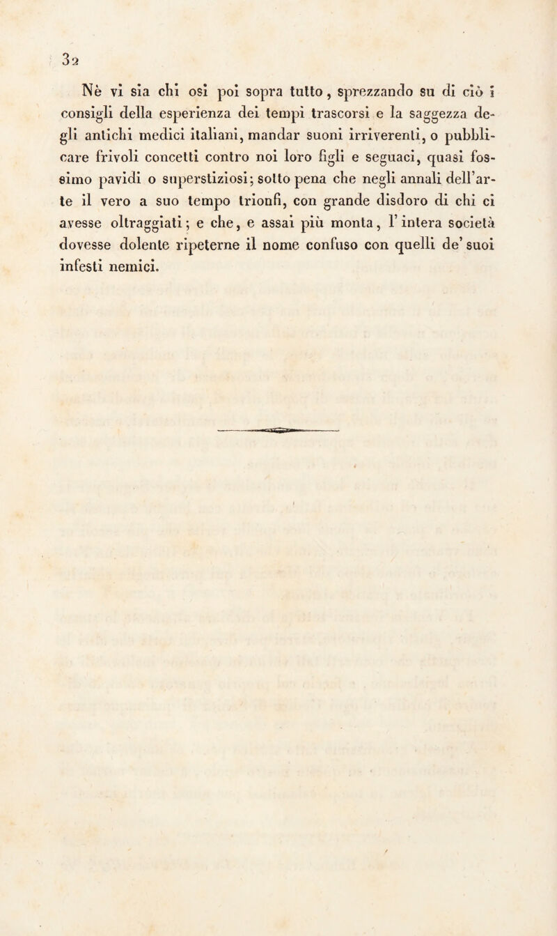 Nè vi sia chi osi poi sopra tutto, sprezzando su di ciò i consigli della esperienza dei tempi trascorsi e la saggezza de¬ gli antichi medici italiani, mandar suoni irriverenti, o pubbli¬ care frivoli concetti contro noi loro figli e seguaci, quasi fos¬ simo pavidi o superstiziosi; sotto pena che negli annali dell’ar¬ te il vero a suo tempo trionfi, con grande disdoro di chi ci avesse oltraggiati ; e che, e assai più monta, l’intera società dovesse dolente ripeterne il nome confuso con quelli de’ suoi infesti nemici.