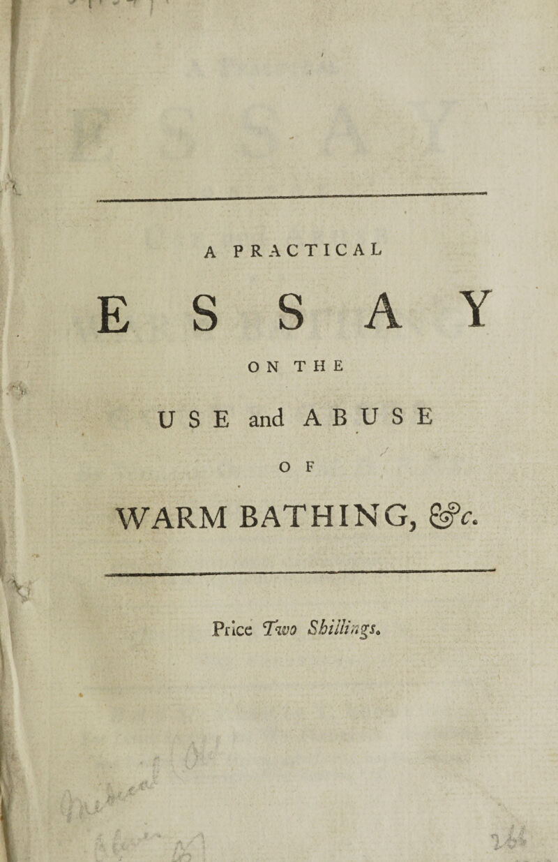 A PRACTICAL E S S A Y ON THE USE and ABUSE o F WARM BATHING, &c. Price Two Shillings*