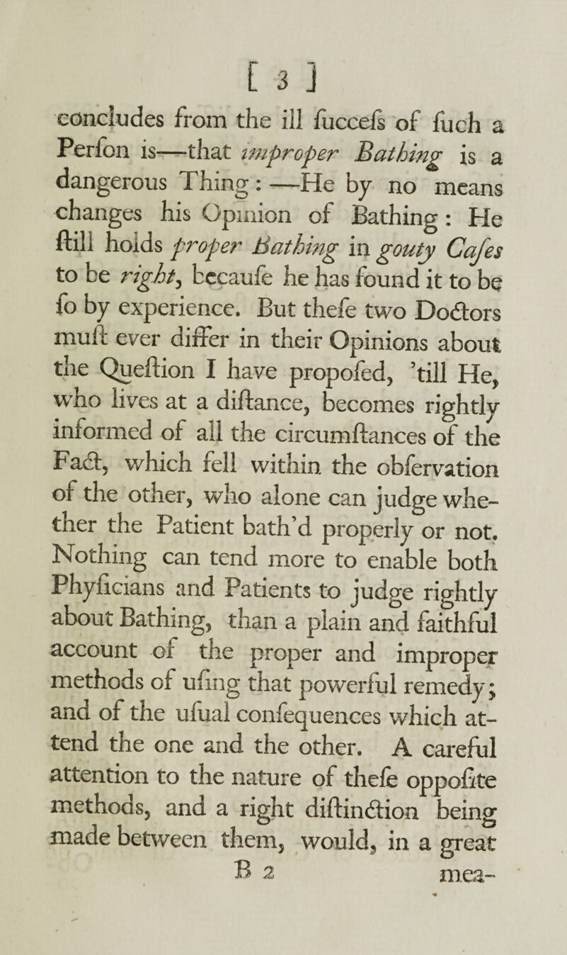 concludes from the ill fuccefs of fuch a Perfon is—that improper Bat bing is a dangerous Thing : —He by no means changes his Opinion of Bathing: He ftili holds proper Bathing in gouty Cafes to be right, becaufe he has found it to be fo by experience. But thefe two Dodtors muft ever differ in their Opinions about the Queflion I have propofed, ’till He, who lives at a diftance, becomes rightly informed of ail the circumftances of the Fact, which fell within the obfervation of the other, who alone can judge whe¬ ther the Patient bath’d properly or not. Nothing can tend more to enable both Phyficians and Patients to judge rightly about Bathing, than a plain and faithful account of the proper and improper methods of ufing that powerful remedy, and of the uliiai confequences which at¬ tend the one and the other. A careful attention to the nature of thefe oppofite methods, and a right diftindtion being made between them, would, in a great B 2 mea-