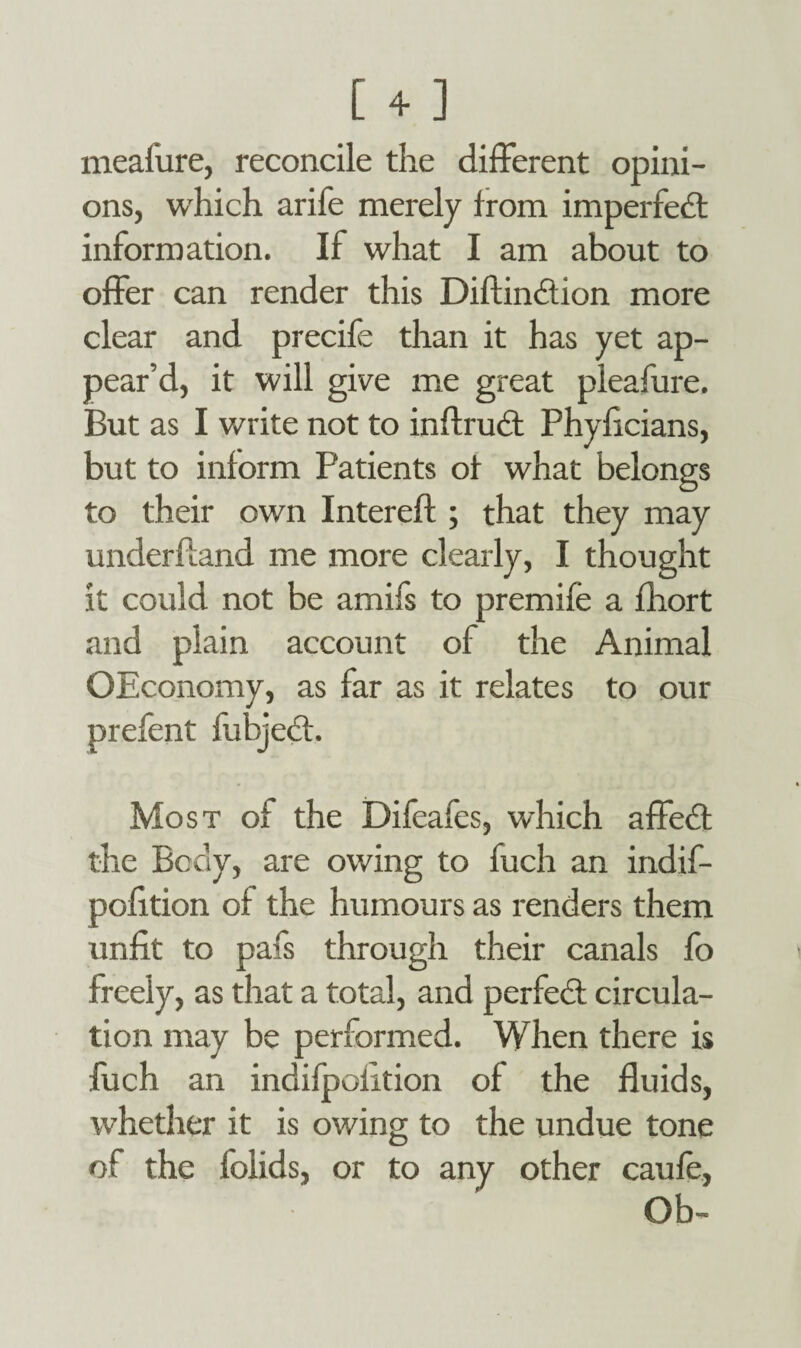 meafure, reconcile the different opini¬ ons, which arife merely from imperfedt information. If what I am about to offer can render this Diftindtion more clear and precife than it has yet ap¬ pear’d, it will give me great pleafure. But as I write not to inftrudt Phyficians, but to inform Patients of what belongs to their own Intereft ; that they may underhand me more clearly, I thought it could not be amifs to premife a fliort and plain account of the Animal OEconomy, as far as it relates to our prefent fubjedt. Most of the Difeafes, which affedt the Body, are owing to fuch an indif- pofition of the humours as renders them unfit to pafs through their canals fo freely, as that a total, and perfedt circula¬ tion may be performed. When there is fuch an indifpofition of the fluids, whether it is owing to the undue tone of the folids, or to any other caufe,