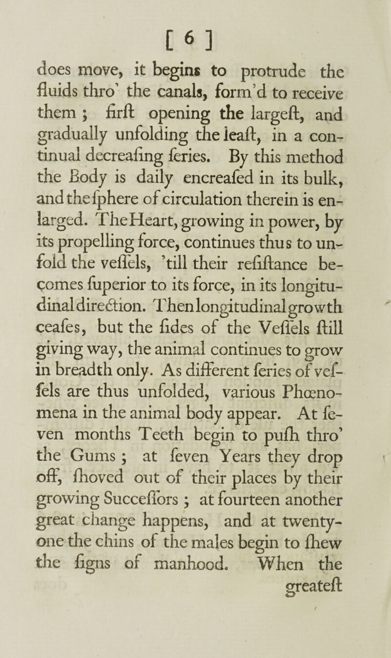 does move, it begins to protrude the fluids thro’ the canals, form’d to receive them ; firfl: opening the largeft, and gradually unfolding theieaft, in a con¬ tinual decreaflng feries. By this method the Body is daily encreafed in its bulk, andthelphere of circulation therein is en¬ larged. The Heart, growing in power, by its propelling force, continues thus to un¬ fold the veflels, ’till their refiftance be¬ comes fuperior to its force, in its longitu¬ dinal diredtion. Then longitudinal growth ceafes, but the fldes of the Veflels ftill giving way, the animal continues to grow in breadth only. As different feries of vef- fels are thus unfolded, various Phoeno- mena in the animal body appear. At fe- ven months Teeth begin to pufh thro’ the Gums; at feven Years they drop off1, fhoved out of their places by their growing Succeflors; at fourteen another great change happens, and at twenty- one the chins of the males begin to fhew the flgns of manhood. When the created: