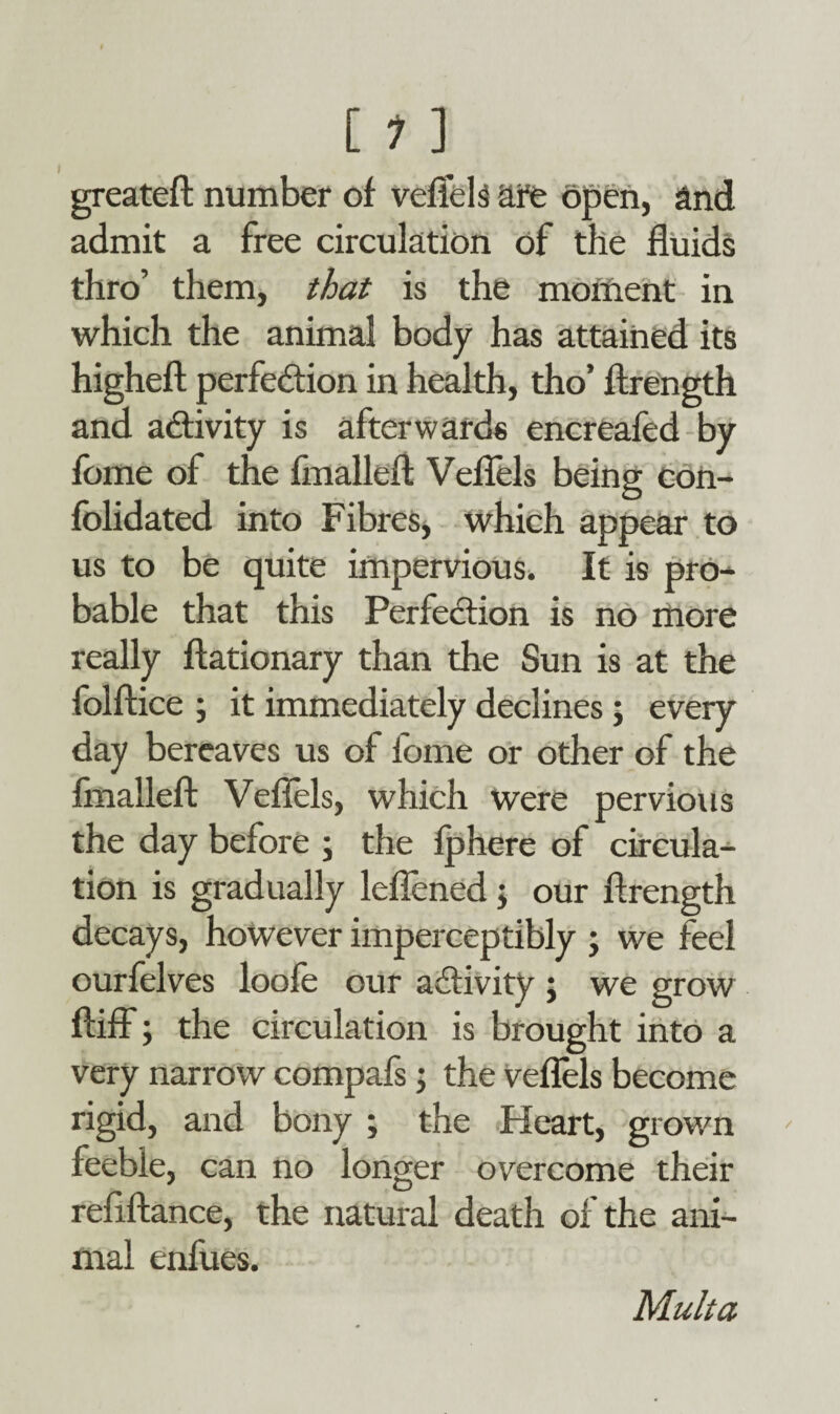 [ 1 ] greateft number of veflels are open, and admit a free circulation of the fluids thro’ them, that is the moment in which the animal body has attained its higheft perfection in health, tho’ ftrength and activity is afterwards encreafed by fome of the fmalleft Veflels being con- folidated into Fibres, which appear to us to be quite impervious. It is pro¬ bable that this Perfection is no more really ftationary than the Sun is at the folftice ; it immediately declines ; every day bereaves us of iome or other of the fmalleft Veflels, which were pervious the day before ; the fphere of circula¬ tion is gradually leflened; our ftrength decays, however imperceptibly ; we feel ourfelves loole our activity ; we grow ftiff; the circulation is brought into a very narrow compafs; the veflels become rigid, and bony ; the Heart, grown feeble, can no longer overcome their refiftance, the natural death of the ani¬ mal enfues. Malta