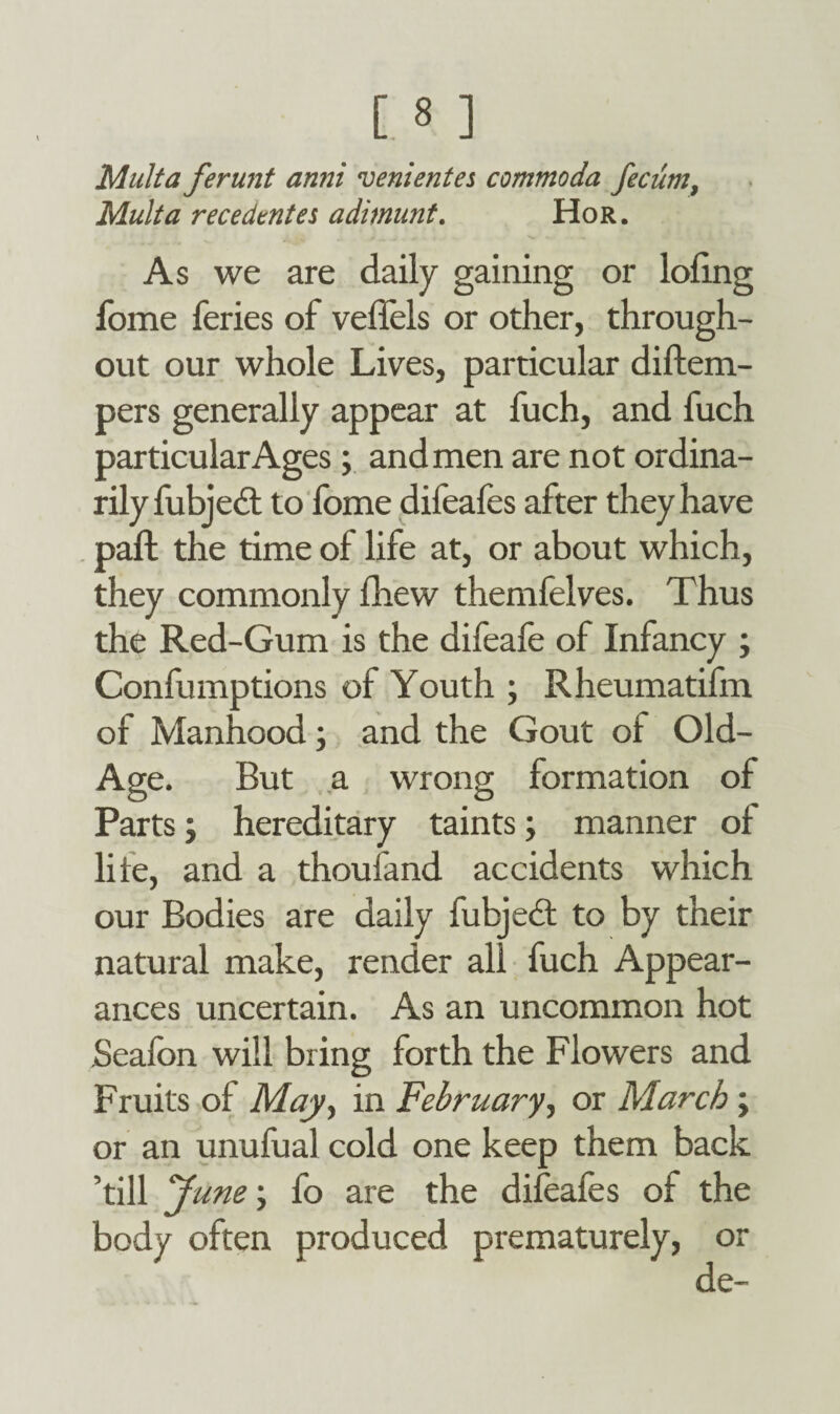 Multa ferunt anni venientes commoda fecum, Mult a recedtntes adimunt. Hor. As we are daily gaining or lofing fome feries of veffels or other, through¬ out our whole Lives, particular diftem- pers generally appear at fuch, and fuch particular Ages ; and men are not ordina¬ rily fubjedt to fome difeafes after they have paffc the time of life at, or about which, they commonly fhew themfelves. Thus the Red-Gum is the difeafe of Infancy ; Confumptions of Youth ; Rheumatifm of Manhood; and the Gout of Old- Age. But a wrong formation of Parts; hereditary taints; manner of life, and a thoufand accidents which our Bodies are daily fubject to by their natural make, render all fuch Appear¬ ances uncertain. As an uncommon hot Seafbn will bring forth the Flowers and Fruits of May., in February, or March; or an unufual cold one keep them back ’till June; fo are the difeafes of the body often produced prematurely, or