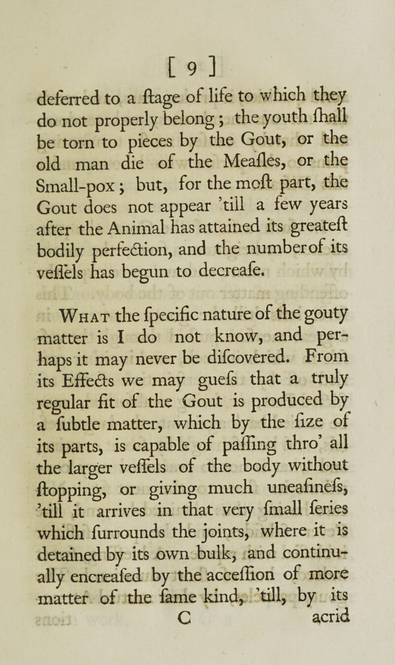 deferred to a ftage of life to which they do not properly belong ; the youth lhall be torn to pieces by the Gout, or the old man die of the Meafles, or the Small-pox; but, for the mod part, the Gout does not appear till a few years after the Animal has attained its greateft bodily perfection, and the number of its veflels has begun to decreafe. What the fpecific nature of the gouty matter is I do not know, and per¬ haps it may never be difcovered. From its EffeCts we may guefs that a truly regular fit of the Gout is produced by a fubtle matter, which by the fize of its parts, is capable of palling thro all the larger veffels of the body without flopping, or giving much uneafinels, ’till it arrives in that very fmall feries which furrounds the joints, where it is detained by its own bulk, and continu¬ ally encreafed by the accelfion of more matter of the fame kind, ’till, by its C acrid