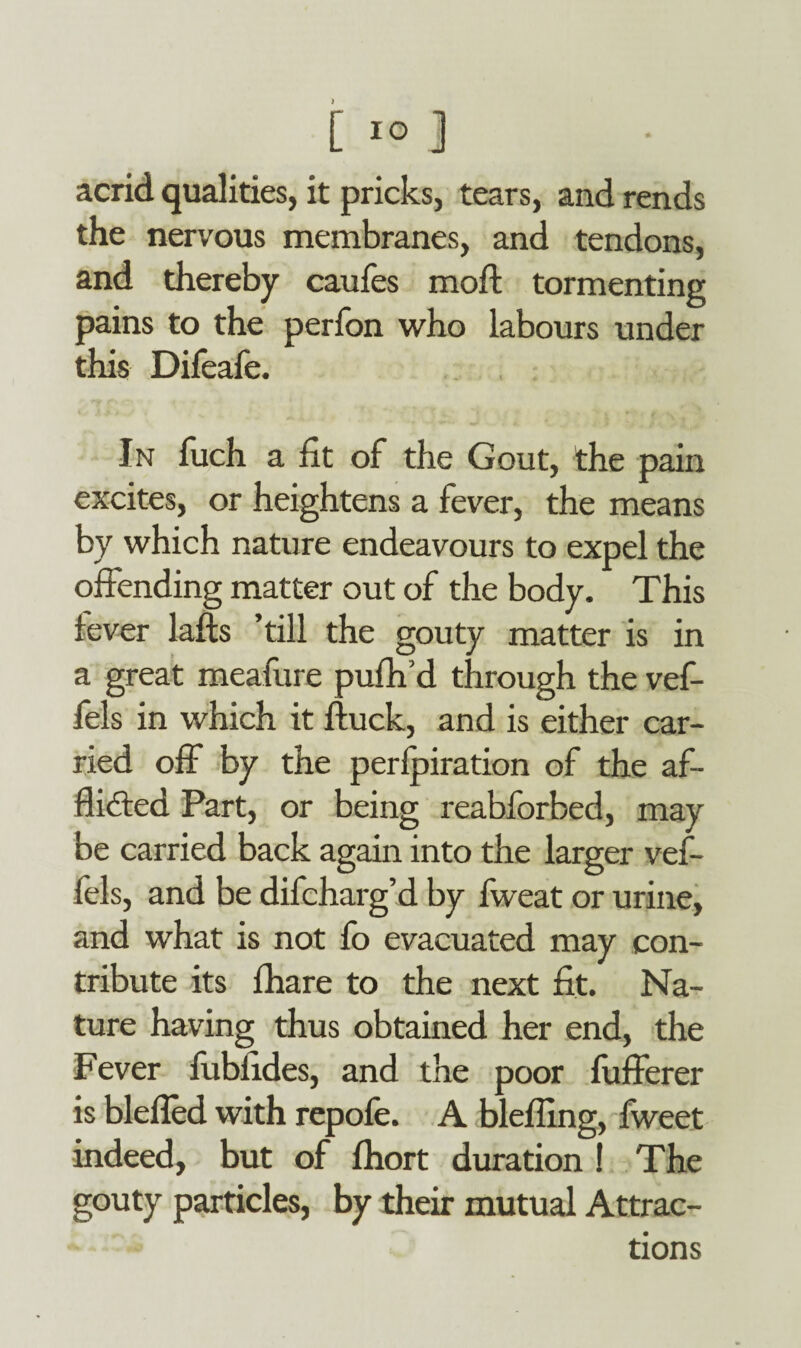 acrid qualities, it pricks, tears, and rends the nervous membranes, and tendons, and thereby caufes moil: tormenting pains to the perfon who labours under this Difeafe. In fuch a fit of the Gout, the pain excites, or heightens a fever, the means by which nature endeavours to expel the offending matter out of the body. This fever lafts ’till the gouty matter is in a great meafure pufh’d through the vef- fels in which it ftuck, and is either car¬ ried off by the perforation of the af¬ flicted Part, or being reabforbed, may be carried back again into the larger vef- fels, and be difcharg’d by fweat or urine, and what is not fo evacuated may con¬ tribute its fhare to the next fit. Na¬ ture having thus obtained her end, the Fever fublides, and the poor fufferer is blefled with repofe. A blefling, fweet indeed, but of fhort duration ! The gouty particles, by their mutual Attrac¬ tions