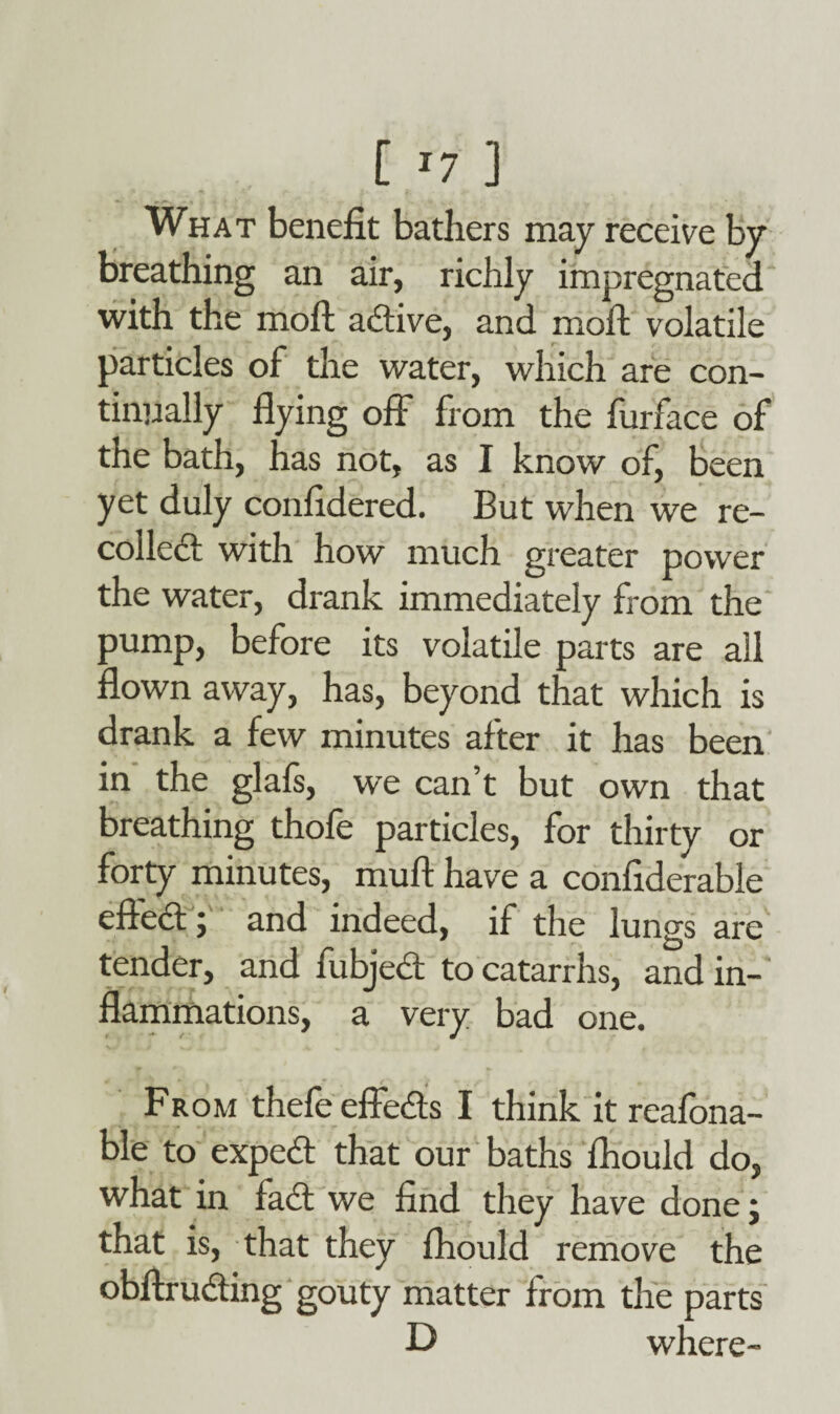 [ *7 ] What benefit bathers may receive by breathing an air, richly impregnated with the moft adive, and moll volatile particles of the water, which are con¬ tinually flying off from the furface of the bath, has not, as I know of, been yet duly confidered. But when we re¬ coiled with how much greater power the water, drank immediately from the pump, before its volatile parts are all flown away, has, beyond that which is drank a few minutes after it has been in the glafs, we can’t but own that breathing thofe particles, for thirty or forty minutes, muft have a confiderable effed; and indeed, if the lungs are tender, and fubjed to catarrhs, and in¬ flammations, a very bad one. From thefeeffeds I think it reafona- ble to exped that our baths fliould do, what in fad we find they have done j that is, that they fliould remove the obfiruding gouty matter from the parts D where-