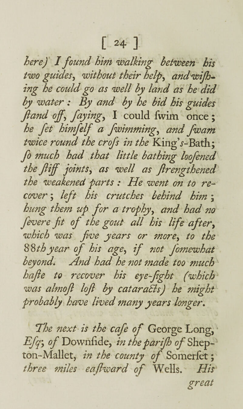 here) I found him walking between his two guides, without their help, and wish¬ ing he could go as well by land as he did by water : By and by he bid his guides fiand off,\ faying, I could fwim once ; he fet himfelf a fwimming, and fwam twice round the crofs in the KingV-Bath; fo much had that little bathing loofened the flijf joints, as well as flrengthened the weakened parts : He went on to re¬ cover ; left his crutches behind him; hung them up for a trophy, and had no fevere fit of the gout all his life after, which was five years or more, to the $%thyear of his age, if not fotnewhat beyond. And had he not made too much hafile to recover his eye-fight (which was almofi lofi by cataraSls) he might probably have lived many years longer. The next is the cafe of George Long, Efq\ of Downfide, in the parifi of Shep- ton-Mallet, in the county of Somerlet; three miles eafiward of Wells. His great o