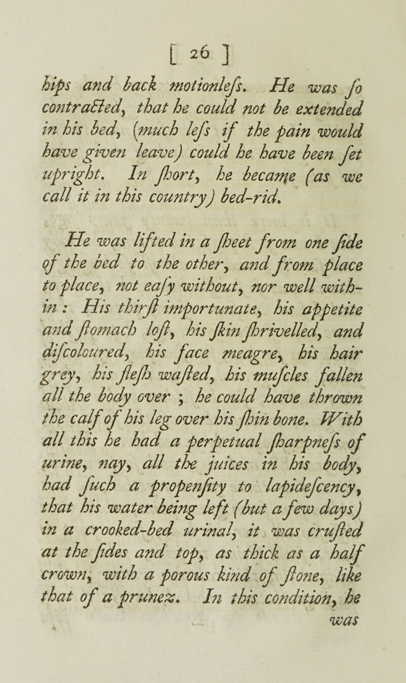 hips and back motionlefs. He was jo contra&ed, that he could not be extended in his bedy [much lefs if the pain would have given leave) could he have been Jet upright. In forty he became (as we call it in this country) bed-rid. He was lifted in a feet from one Jide oj the bed to the othery and from place to placey not eajy without, nor well with¬ in : His thtrjl importunatey his appetite and ftomach lofty his fin frivelled, and difcolouredy his face meagrey his hair grey, his ft eftj wafted, his mufcles fallen all the body over , he could have thrown the calf oj his leg over his ftoin bone. With all this he had a perpetual farpnefs of urine, nay, all the juices in his body, had fuch a propensity to lapidejcency, that his water being left (but a few days) in a crooked-bed urinal, it was crufted at the ftdes and top, as thick as a half crown, with a porous kind of Jlone, like that of a prunez. In this condition, he was A