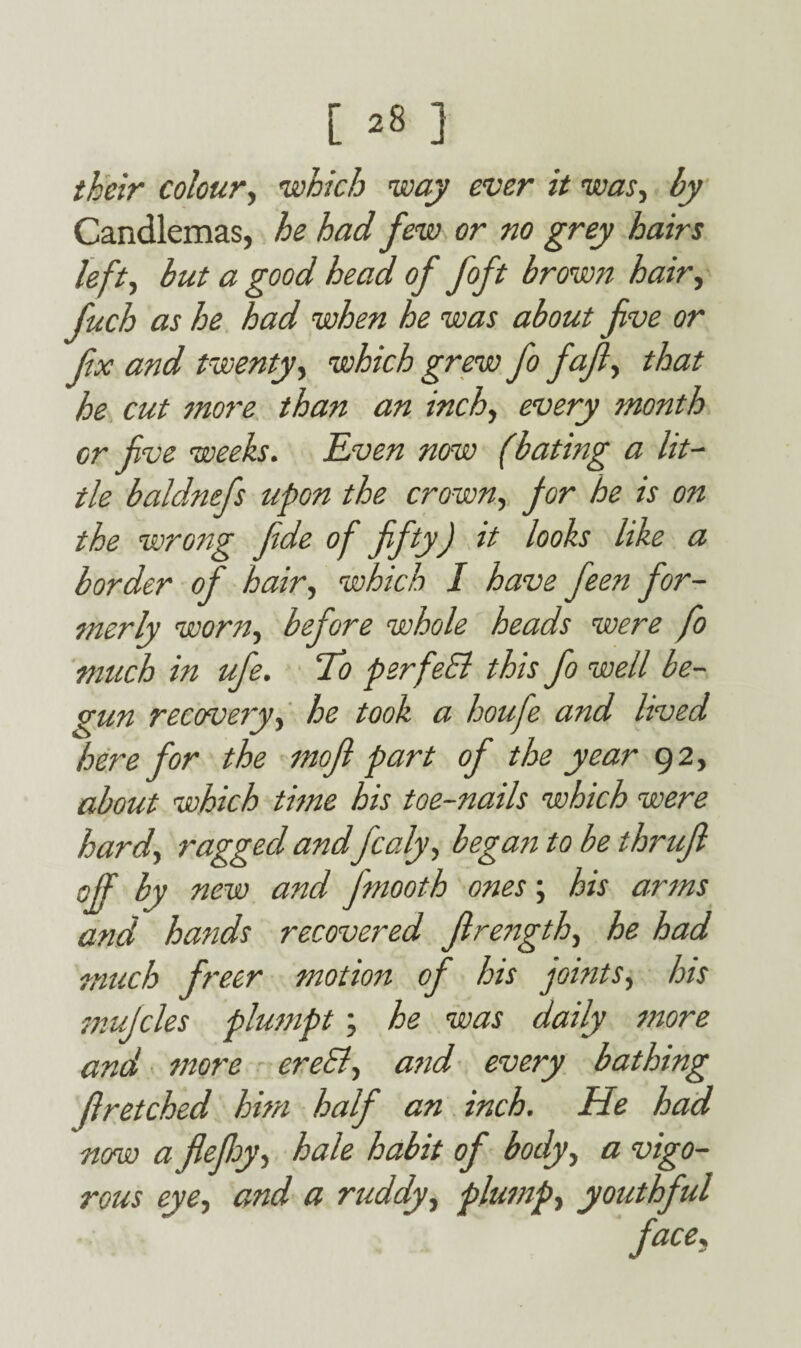 their colour, which way ever it was, by Candlemas, he had few or no grey hairs lefty but a good head of foft brown hair, fuch as he had when he was about five or fix and twenty, which grew fo fafi, that he cut snore than an inch, every month cr five weeks. Even now (bating a lit¬ tle baldnefs upon the crown, for he is on the wrong fide of fifty) it looks like a border of hairy which I have feen for¬ merly worn, before whole heads were fo much in ufe. 7)o perfeEl this fo well be¬ gun recoveryy he took a houfe and lived here for the mofi part of the year 92, about which time his toe-nails which were hardy ragged and fcaly, began to be thrufi off b new and Jmooth ones; his arms and hands recovered firengthy he had much freer motion of his jointSy his mujcles plumpt\ he was daily snore and snore ereEly and every bathing flretched him half an inch. He had now a flefhy-, hale habit of bodyy a vigo¬ rous eye, and a ruddy, plusnpy youthful