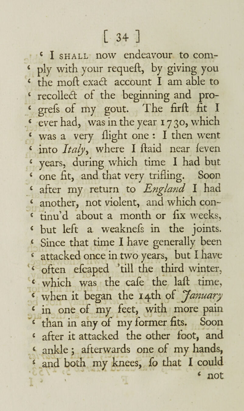 4 I shall now endeavour to com- 4 ply with your requeft, by giving you 4 the moft exact account I am able to 1 recoiled of the beginning and pro- 4 grefs of my gout. The firft fit I * ever had, was in the year 17 30, which 4 was a very flight one : I then went 4 into Italy 1 where I ftaid near {even 4 years, during which time I had but 4 one fit, and that very trifling. Soon 4 after my return to England I had 4 another, not violent, and which con- 4 tinu’d about a month or fix weeks, 4 but left a weaknefs in the joints. 4 Since that time I have generally been 4 attacked once in two years, but I have 4 often efcaped ’till the third winter, 4 which was the cafe the laft time, 4 when it began the 14th of January 4 in one of my feet, with more pain 4 than in any of my former fits. Soon 4 after it attacked the other foot, and 4 ankle ; afterwar ds one of my hands, 4 and both my knees, fo that I could - 4 not