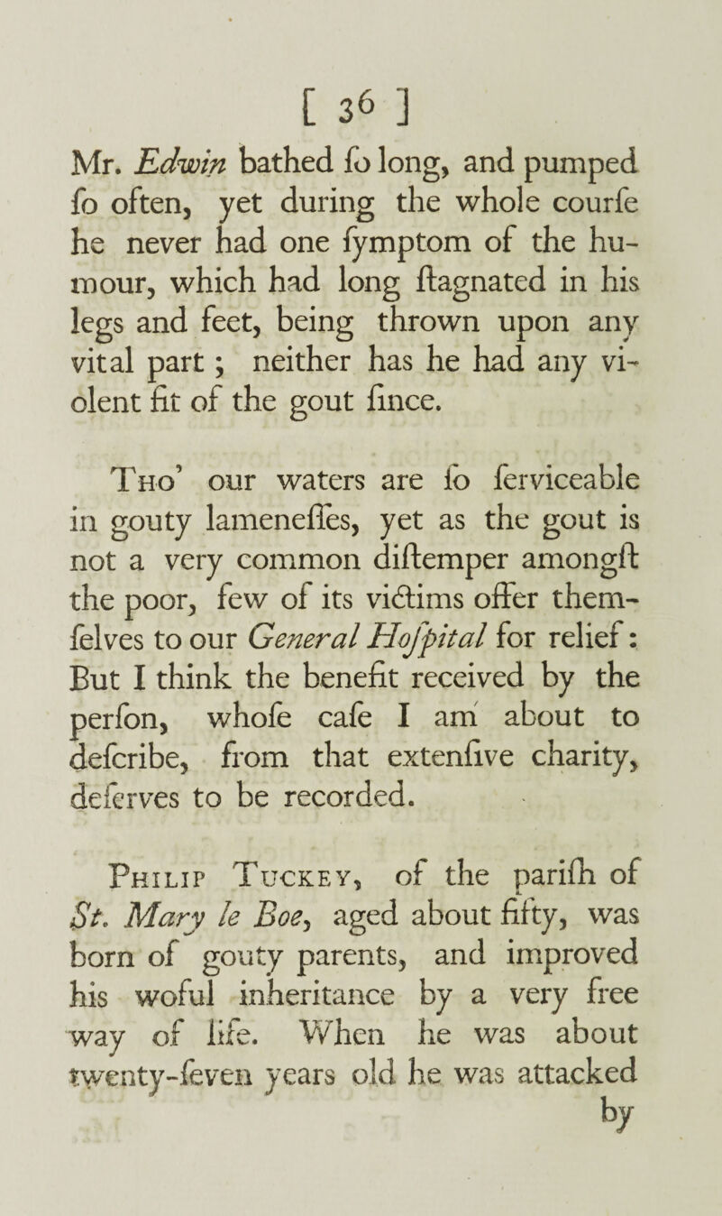 Mr. Edwin bathed fo long, and pumped fo often, yet during the whole courfe he never had one fymptom of the hu¬ mour, which had long flagnated in his legs and feet, being thrown upon any vital part; neither has he had any vi¬ olent fit of the gout fince. Tho’ our waters are io ferviceable in gouty lamenefles, yet as the gout is not a very common diftemper amongft the poor, few of its victims offer them- felves to our General Hofpital for relief: But I think the benefit received by the perfon, whole cafe I am about to defcribe, from that extenfive charity, deferves to be recorded. Philip Tuckey, of the parifh of St. Mary le Boe, aged about fifty, was born of gouty parents, and improved his woful inheritance by a very free way of fife. When he was about twenty-feven years old he was attacked