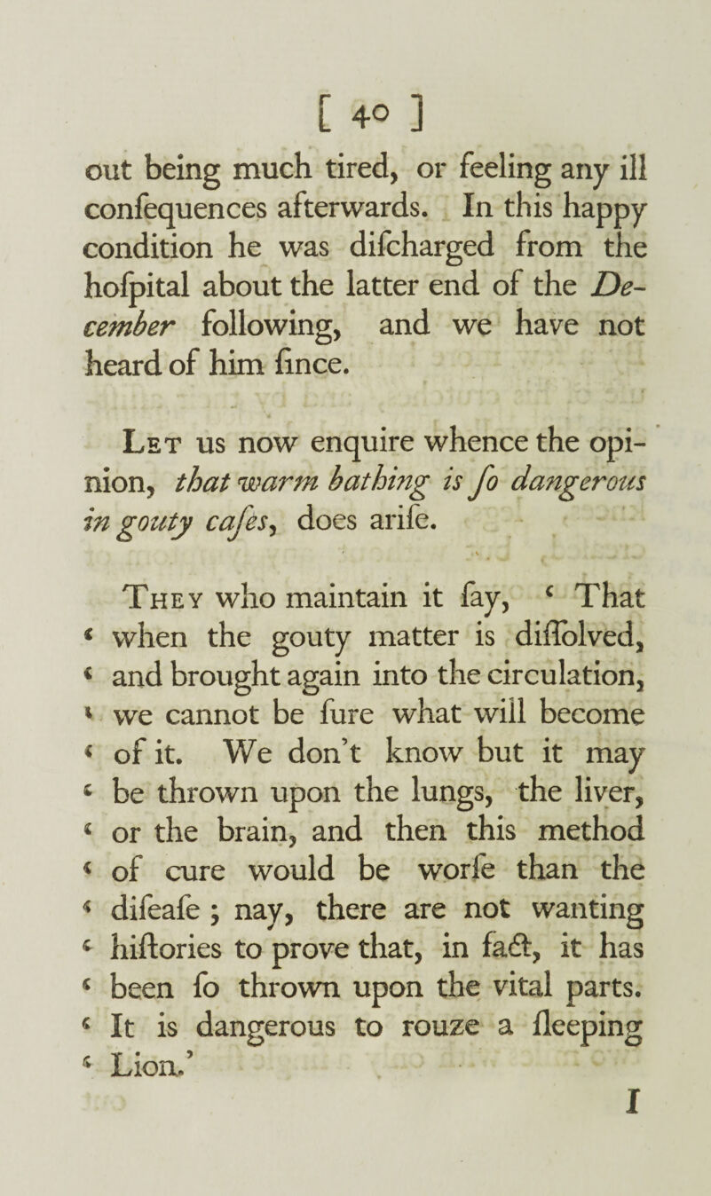 out being much tired, or feeling any ill confequences afterwards. In this happy condition he was difcharged from the hofpital about the latter end of the De¬ cember following, and we have not heard of him hnce. Let us now enquire whence the opi¬ nion, that warm bathmg is fo dangerous in gouty cafes, does arife. They who maintain it lay, 4 That 4 when the gouty matter is difiolved, ‘ and brought again into the circulation, * we cannot be fure what will become 4 of it. We don’t know but it may * be thrown upon the lungs, the liver, 4 or the brain, and then this method 4 of cure would be worfe than the 4 difeafe ; nay, there are not wanting 4 hiftories to prove that, in fadt, it has 4 been fo thrown upon the vital parts. 4 It is dangerous to rouze a fleeping 4 Lion.’ I