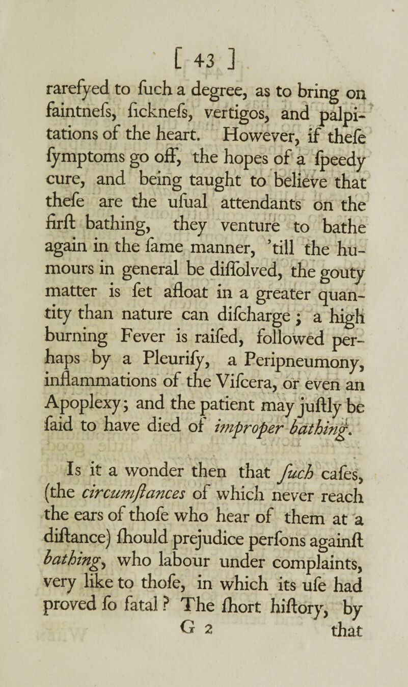 rarefyed to fuch a degree, as to bring on faintnefs, ficknefs, vertigos, and palpi¬ tations of the heart. However, if thefe lymptoms go off, the hopes of a lpeedy cure, and being taught to believe that thefe are the ufual attendants on the hrfb bathing, they venture to bathe again in the fame manner, ’till the hu¬ mours in general be diflolved, the gouty matter is fet afloat in a greater quan¬ tity than nature can difcharge; a high burning Fever is raifed, followed per¬ haps by a Pleurify, a Peripneumony, inflammations of the Vifcera, or even an Apoplexy; and the patient may juftly be faid to have died of improper bathing. Is it a wonder then that fuch cafes, (the circumflances ol which never reach the ears of thofe who hear of them at a diftance) fhould prejudice perfons againft bathing, who labour under complaints, very like to thofe, in which its ufe had proved fo fatal ? The fliort hiftory, by G 2 that