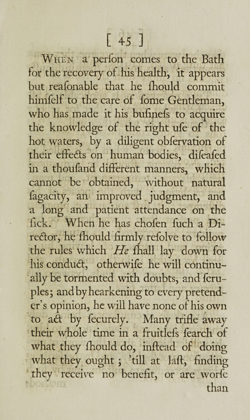 When a per ion comes to the Bath for the recovery of his health, it appears but reafonable that he fhould commit himfelf to the care of fome Gentleman, who has made it his bufinefs to acquire the knowledge of the right ufe of the hot waters, by a diligent obfervation of their effects on human bodies, dileafed in a thoufand different manners, which cannot be obtained, without natural fagacity, an improved judgment, and a long and patient attendance on the lick. When he has chofen fuch a Di¬ rector, he fhould firmly refolve to follow the rules which He fhall lay down for his conduCf, otherwife he will continu¬ ally be tormented with doubts, and fcru- ples; and by hearkening to every pretend¬ er’s opinion, he will have none of his own to aCt by fecurely. Many trifle away their whole time in a fruitlefs fearch of what they fhould do, inftead of doing what they ought ; ’till at laft, finding they receive no benefit, or are worfe than