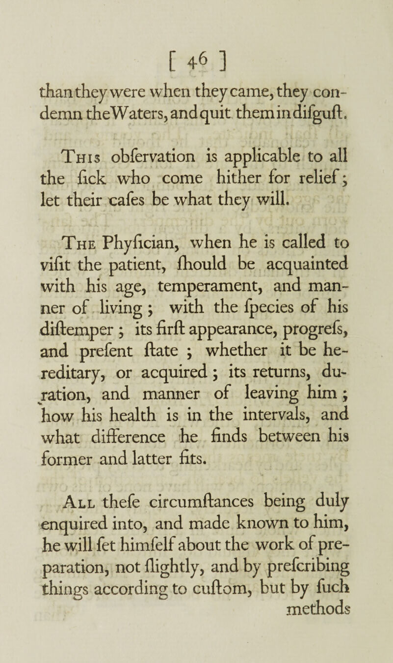 than they were when they came, they con¬ demn the Waters, and quit themindifguft. This obfervation is applicable to all the lick who come hither for relief; let their cafes be what they will. The Phyfician, when he is called to vifit the patient, fhould be acquainted with his age, temperament, and man¬ ner of living ; with the fpecies of his diftemper ; its firft appearance, progrefs, and prefent ftate ; whether it be he¬ reditary, or acquired; its returns, du¬ ration, and manner of leaving him; how his health is in the intervals, and what difference he finds between his former and latter fits. All thefe circumftances being duly enquired into, and made known to him, he will fet himfelf about the work of pre¬ paration, not flightly, and by prefcribing things according to cuftom, but by fuch methods