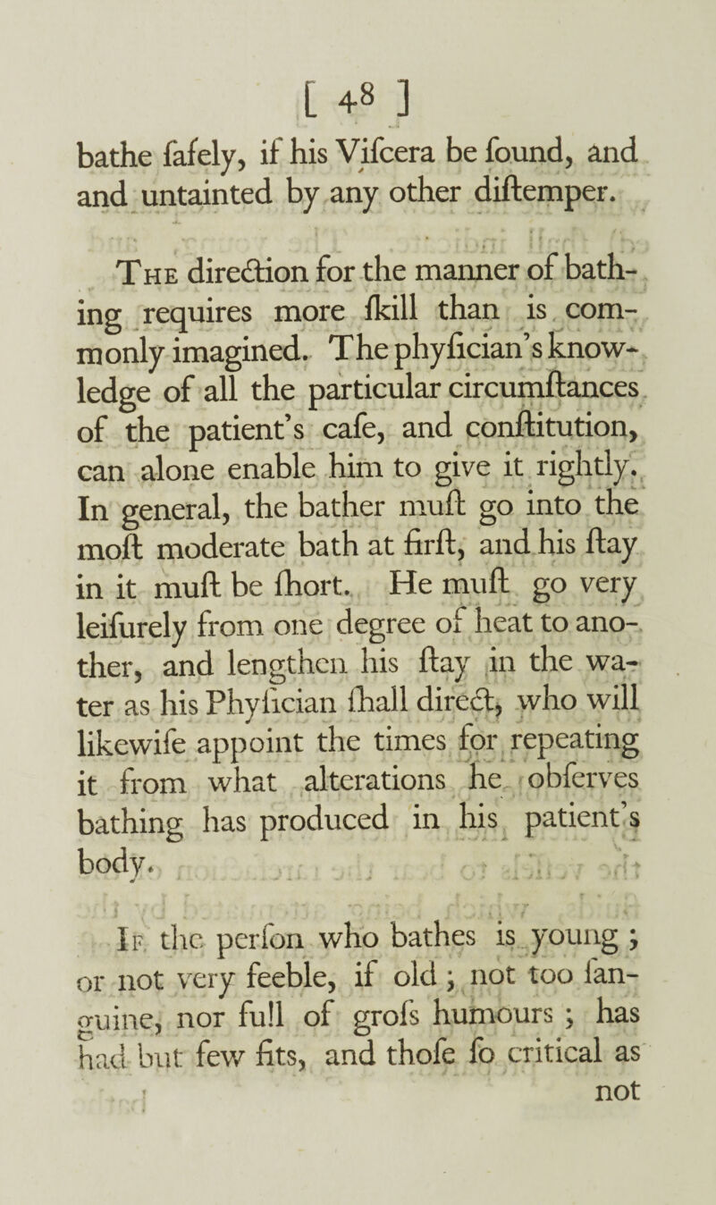 L +8 ] bathe fafely, if his Vifcera be found, and and untainted by any other diftemper. The direction for the manner of bath- ing requires more fkill than is com- m only imagined. The phyfician’s know¬ ledge of all the particular circumftances of the patient’s cafe, and conllitution, can alone enable him to give it rightly. In general, the bather mufb go into the moil moderate bath at firlt, and his flay in it mull be fhort. He mull go very leifurely from one degree of heat to ano¬ ther, and lengthen his Hay in the wa¬ ter as his Phylician thall direct, who will likewife appoint the times for repeating it from what alterations he obferves bathing has produced in his patient s body. . .. If. the perfon who bathes is young ; or not very feeble, if old ; not too fan- guine, nor full of grofs humours ; has had but few fits, and thofe fo critical as . ( not