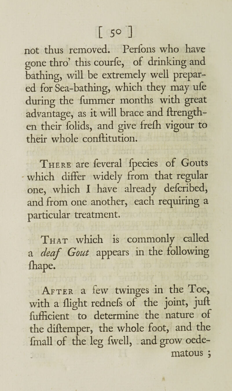 [ 5° ] not thus removed. Perfons who have gone thro’ this courfe, of drinking and bathing, will be extremely well prepar¬ ed for Sea-bathing, which they may ufe during the fummer months with great advantage, as it will brace and ftrength- en their folids, and give irefh vigour to their whole conftitution. There are feveral fpecies of Gouts ■ which differ widely from that regular one, which I have already defcribed, and from one another, each requiring a particular treatment. That which is commonly called a deaf Gout appears in the following fhape. After a few twinges in the Toe, with a flight rednefs of the joint, juft fufficient to determine the nature of the diftemper, the whole foot, and the fmall of the leg fwell, and grow oede- matous ;