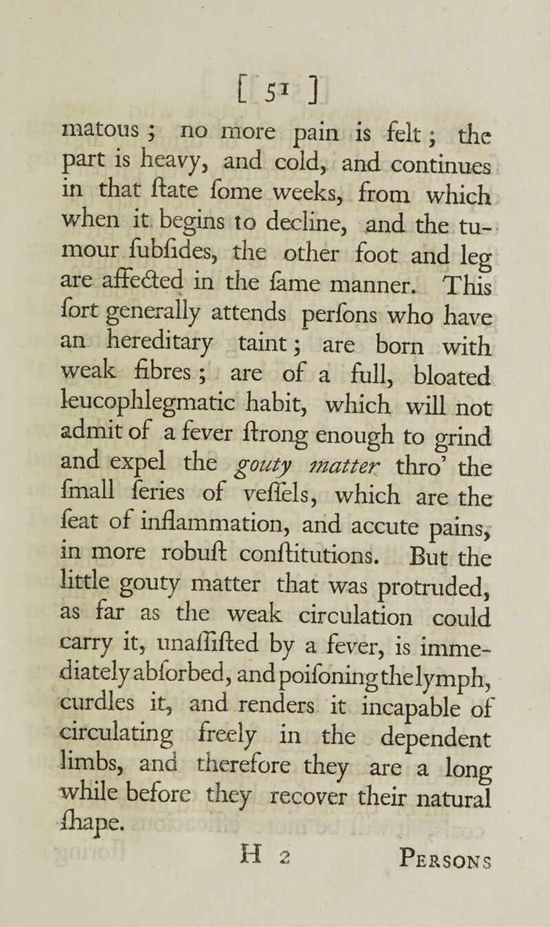 O ] rnatous ; no more pain is felt; the part is heavy, and cold, and continues in that hate fome weeks, from which when it begins to decline, and the tu¬ mour lubfides, the other foot and leg are affeded in the fame manner. This lort generally attends perfons who have an hereditary taint;’ are born with weak fibres; are of a full, bloated leucophlegmatic habit, which will not admit of a fever flrong enough to grind and expel the gouty matter thro’ the fmall feries of vefiels, which are the feat of inflammation, and accute pains, in more robufl: conftitutions. But the little gouty matter that was protruded, as far as the weak circulation could carry it, unaliifted by a fever, is imme¬ diately abiorbed, and poilbningthelymph, curdles it, and renders it incapable of circulating freely in the dependent limbs, and therefore they are a long while before they recover their natural fliape. H 2 Persons