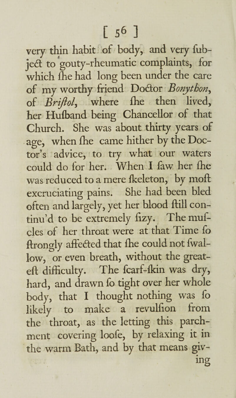 very thin habit of body, and very fub- jedt to gouty-rheumatic complaints, for which ffie had long been under the care of my worthy friend Doctor Bonythony of Brijiol, where Ihe then lived, her Hufband being Chancellor of that Church. She was about thirty years of age, when lhe came hither by the Doc¬ tor’s advice, to try what our waters could do for her. When I faw her fhe was reduced to a mere fkeleton, by moft excruciating pains. She had been bled often and largely, yet her blood ftill con¬ tinu’d to be extremely iizy. The muf- cles of her throat were at that Time fo ftrongly affedted that lhe could not fwal- low, or even breath, without the great- eft difficulty. The fcarf-fkin was dry, hard, and drawn fo tight over her whole body, that I thought nothing was fo likely to make a revulfion from the throat, as the letting this parch¬ ment covering loofe, by relaxing it in the warm Bath, and by that means giv- ing