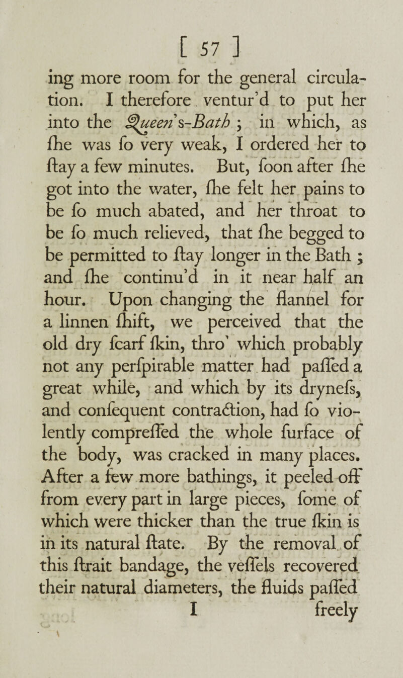 ing more room for the general circula¬ tion. I therefore ventur’d to put her into the £$ueens-Bath ; in which, as fhe was fo very weak, I ordered her to flay a few minutes. But, foon after fhe got into the water, fhe felt her pains to be fo much abated, and her throat to be fo much relieved, that fhe begged to be permitted to flay longer in the Bath ; and fhe continu’d in it near half an hour. Upon changing the danhel for a linnen drift, we perceived that the old dry fcarf fkin, thro' which probably not any perfpirable matter had pafled a great while, and which by its drynefs, and confequent contraction, had fo vio¬ lently comprefled the whole furface of the body, was cracked in many places. After a lew more bathings, it peeled off from every part in large pieces, feme of which were thicker than the true fkin is in its natural date. By the removal of this ftrait bandage, the veffels recovered their natural diameters, the duids paded I freely