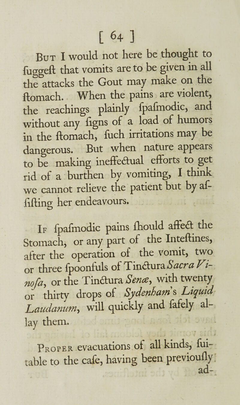 But I would not here be thought to fugged that vomits are to be given in all the attacks the Gout may make on the ftomach. When the pains are violent, the Teachings plainly Ipafmodic, and without any figns of a load of humors in the ftomach, fuch irritations may be dangerous. But when nature appears to be making ineffectual efforts to get rid of a burthen bv vomiting, I think we cannot relieve the patient but by af- lifting her endeavours. If fpafmodic pains fhould affect the Stomach, or any part of the Inteftines, after the operation of the vomit, two or three fpoonfuls of Tm€turaSacraFi- no/a, or the TinCtura Sence, with twenty of thirty drops of Sydenham's Liquid Laudanum, will quickly and fafely al- lay them. * ■ f f % f ] , . . * - . ; „ .,v / y v i • Proper evacuations ot all kinds, du¬ rable to the cafe, having been previoufly: ad-