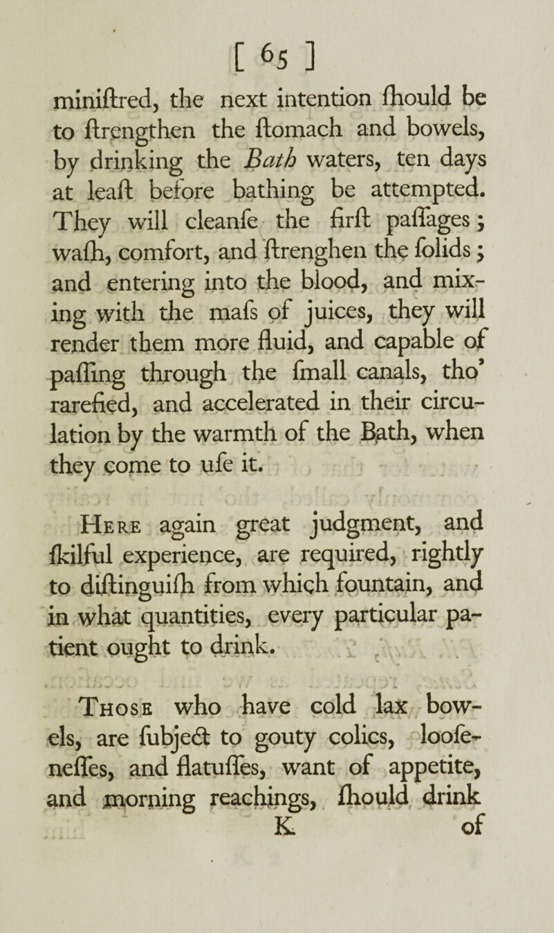 miniftred, the next intention fhould be to ftrengthen the ftomach and bowels, by drinking the Bath waters, ten days at lead: before bathing be attempted. They will cleanfe the firft paflages; wafh, comfort, and ftrenghen the folids; and entering into the blood, and mix¬ ing with the mafs of juices, they will render them more fluid, and capable of palling through the Imall canals, tho’ rarefied, and accelerated in their circu¬ lation by the warmth of the Bath, when they come to ufe it. Here again great judgment, and Ikilful experience, are required, rightly to diftinguifh from which fountain, and in what quantities, every particular pa¬ tient ought to drink. * ’ f » \ \ *« * A J * • -» •- / 1 ~ ^ J v.- V . > 4 . *'% -w V A Those who have cold lax bow¬ els, are fubjeft to gouty colics, loofe- nefles, and flatufles, want of appetite, and morning Teachings, fhould drink K. of